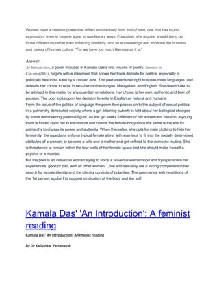 Women have a creative power that differs substantially from that of men, one that has found
expression, even in bygone ages, in non-literary ways. Education, she argues, should bring out
those differences rather than enforcing similarity, and so acknowledge and enhance the richness
and variety of human culture. "For we have too much likeness as it is."
Answer:
An Introduction, a poem included in Kamala Das's first volume of poetry, Summer in
Calcutta(1965), begins with a statement that shows her frank distaste for politics, especially in
politically free India ruled by a chosen elite. The poet asserts her right to speak three languages, and
defends her choice to write in two--her mother-tongue, Malayalam, and English. She doesn't like to
be advised in this matter by any guardian or relations. Her choice is her own: authentic and born of
passion. The poet looks upon her decision to write in English as natural and humane.
From the issue of the politics of language the poem then passes on to the subject of sexual politics
in a patriarchy-dominated society where a girl attaining puberty is told about her biological changes
by some domineering parental figure. As the girl seeks fulfilment of her adolescent passion, a young
lover is forced upon her to traumatize and coerce the female-body since the same is the site for
patriarchy to display its power and authority. When thereafter, she opts for male clothing to hide her
femininity, the guardians enforce typical female attire, with warnings to fit into the socially determined
attributes of a woman, to become a wife and a mother and get cofined to the domestic routine. She
is threatened to remain within the four walls of her female space lest she should make herself a
psychic or a maniac.
But the poet is an individual woman trying to voice a universal womanhood and trying to share her
experiences, good or bad, with all other women. Love and sexuality are a strong component in her
search for female identity and the identity consists of polarities. The poem ends with repetitions of
the 1st person sigular I to suggest vindication of the body and the self.
Kamala Das' 'An Introduction': A feminist
reading
Kamala Das' An Introduction: A feminist reading
By Dr Kalikinkar Pattanayak
 