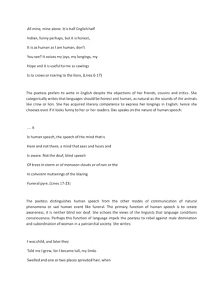 All mine, mine alone. It is half English half
Indian, funny perhaps, but it is honest,
It is as human as I am human, don’t
You see? It voices my joys, my longings, my
Hope and it is useful to me as cawings
Is to crows or roaring to the lions, (Lines 6-17)
The poetess prefers to write in English despite the objections of her friends, cousins and critics. She
categorically writes that languages should be honest and human, as natural as the sounds of the animals
like crow or lion. She has acquired literary competence to express her longings in English; hence she
chooses even if it looks funny to her or her readers. Das speaks on the nature of human speech:
.... it
Is human speech, the speech of the mind that is
Here and not there, a mind that sees and hears and
Is aware. Not the deaf, blind speech
Of trees in storm or of monsoon clouds or of rain or the
In coherent mutterings of the blazing
Funeral pyre. (Lines 17-23)
The poetess distinguishes human speech from the other modes of communication of natural
phenomena or sad human event like funeral. The primary function of human speech is to create
awareness; it is neither blind nor deaf. She echoes the views of the linguists that language conditions
consciousness. Perhaps this function of language impels the poetess to rebel against male domination
and subordination of woman in a patriarchal society. She writes:
I was child, and later they
Told me I grew, for I became tall, my limbs
Swelled and one or two places sprouted hair, when
 