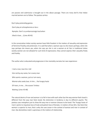 are passive and submissive is brought out in the above passage. There are many don’ts that Indian
married women are to follow. The poetess writes:
Don’t play pretending games.
Don’t play at schizopherenia or be a
Nympho. Don’t cry embarrassingly loud when
Jilted in love.... (Lines 40-43)
In the conservative Indian society women have little freedom in the matters of sexuality and expression
of feminine frivolity and pretension. It is said that when a woman says no she means perhaps; when she
says perhaps she means yes; when she says yes she is not a woman at all. But in traditional Indian
society women are not allowed for such kind of expressions; they cannot express their sexuality freely
and frankly.
The author who is educated and progressive in her mentality narrates her own experience:
I met a man, love him. Call
Him not by any name, he is every man
Who wants a woman, just as I am every
Woman who seeks love. In him.... the hungry haste
Of rivers, in me.... the oceans’ tireless
Waiting. (Lines 43-48)
The natural desire of man and woman is to fall in love with each other but the way woman feels loved is
different from the way man feels loved; the distinction in tendency is due to different psyche. The
poetess uses metaphors just to show the way man or woman chooses to be loved. The ‘hungry haste of
rivers’ points to impulsive love of male and patient love of females. In matters of love Mrs. Das feels that
woman is superior to man; that is why she uses ocean in the context of woman and river in context of
man. Das demolishes male’s supremacy in the matters of relationship.
 
