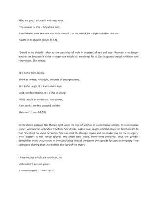 Who are you, I ask each and every one,
The answer is, it is I. Anywhere and,
Everywhere, I see the one who calls himself I, in this world, he is tightly packed like the
Sword in its sheath. (Lines 48-52)
‘Sword in its sheath’ refers to the passivity of male in matters of sex and love. Woman is no longer
weaker sex because it is the stronger sex which has weakness for it. Das is against sexual inhibition and
reservation. She writes:
It is I who drink lonely
Drink at twelve, midnight, in hotels of strange towns,
It is I who laugh, it is I who make love
And then feel shame, it is I who lie dying
With a rattle in my throat. I am sinner,
I am saint. I am the beloved and the
Betrayed. (Lines 52-58)
In the above passage Das throws light upon the role of woman in a permissive society. In a permissive
society woman has unbridled freedom. She drinks, makes love, laughs and also does not feel hesitant to
feel repentant on some occasions. She can visit the strange towns and can make love to the strangers;
what matters is her sexual appeal. She often feels loved, sometimes betrayed. Thus the poetess
demolishes male chauvinism. In the concluding lines of the poem the speaker focuses on empathy - the
caring and sharing that characterise the lives of the lovers:
I have no joys which are not yours, no
Aches which are not yours.
I too call myself I. (Lines 58-59)
 