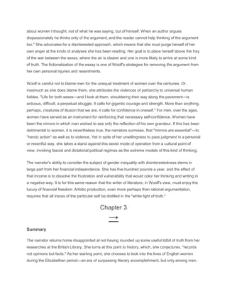 about women I thought, not of what he was saying, but of himself. When an author argues
dispassionately he thinks only of the argument; and the reader cannot help thinking of the argument
too." She advocates for a disinterested approach, which means that she must purge herself of her
own anger at the kinds of analyses she has been reading. Her goal is to place herself above the fray
of the war between the sexes, where the air is clearer and one is more likely to arrive at some kind
of truth. The fictionalization of the essay is one of Woolf's strategies for removing the argument from
her own personal injuries and resentments.
Woolf is careful not to blame men for the unequal treatment of women over the centuries. Or,
inasmuch as she does blame them, she attributes the violences of patriarchy to universal human
foibles. "Life for both sexes—and I look at them, shouldering their way along the pavement—is
arduous, difficult, a perpetual struggle. It calls for gigantic courage and strength. More than anything,
perhaps, creatures of illusion that we are, it calls for confidence in oneself." For men, over the ages,
women have served as an instrument for reinforcing that necessary self-confidence. Women have
been the mirrors in which man wished to see only the reflection of his own grandeur. If this has been
detrimental to women, it is nevertheless true, the narrators surmises, that "mirrors are essential"—to
"heroic action" as well as to violence. Yet in spite of her unwillingness to pass judgment in a personal
or resentful way, she takes a stand against this sexist mode of operation from a cultural point of
view, invoking fascist and dictatorial political regimes as the extreme models of this kind of thinking.
The narrator's ability to consider the subject of gender inequality with disinterestedness stems in
large part from her financial independence. She has five hundred pounds a year, and the effect of
that income is to dissolve the frustration and vulnerability that would color her thinking and writing in
a negative way. It is for this same reason that the writer of literature, in Woolf's view, must enjoy the
luxury of financial freedom. Artistic production, even more perhaps than rational argumentation,
requires that all traces of the particular self be distilled in the "white light of truth."
Chapter 3
→
Summary
The narrator returns home disappointed at not having rounded up some useful tidbit of truth from her
researches at the British Library. She turns at this point to history, which, she conjectures, "records
not opinions but facts." As her starting point, she chooses to look into the lives of English women
during the Elizabethan period—an era of surpassing literary accomplishment, but only among men.
 