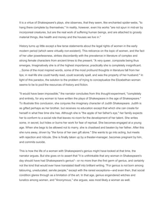 It is a virtue of Shakespeare's plays, she observes, that they seem, like enchanted spider-webs, "to
hang there complete by themselves." In reality, however, even his works "are not spun in mid-air by
incorporeal creatures, but are the real work of suffering human beings, and are attached to grossly
material things, like health and money and the houses we live in."
History turns up little except a few terse statements about the legal rights of women in the early
modern period (which were virtually non-existent). This reticence on the topic of women, and the fact
of her utter powerlessness, strikes discordantly with the prevalence in literature of complex and
strong female characters from ancient times to the present. "A very queer, composite being thus
emerges. Imaginatively she is of the highest importance; practically she is completely insignificant.
...Some of the most inspired words, some of the most profound thoughts in literature fall from her
lips; in real life she could hardly read, could scarcely spell, and was the property of her husband." In
light of this paradox, the solution to the problem of trying to conceptualize the Elizabethan woman
seems to be to pool the resources of history and fiction.
"It would have been impossible," the narrator concludes from this thought-experiment, "completely
and entirely, for any woman to have written the plays of Shakespeare in the age of Shakespeare."
To illustrate this conclusion, she conjures the imaginary character of Judith Shakespeare. Judith is
as gifted perhaps as her brother, but receives no education except that which she can create for
herself in what free time she has. Although she is "the apple of her father's eye," her family expects
her to conform to a social role that leaves no room for the development of her talent. She writes
some, in secret, but hides or burns her work for fear of reprisal. She becomes engaged at a young
age. When she begs to be allowed not to marry, she is chastised and beaten by her father. After this
she runs away, driven by "the force of her own gift alone." She wants to go into acting, but meets
with rejection and ridicule. She is finally taken up by a theater-manager, becomes pregnant by him,
and commits suicide.
This is how the life of a woman with Shakespeare's genius might have looked at that time, the
narrator argues. But she goes on to assert that "it is unthinkable that any woman in Shakespeare's
day should have had Shakespeare's genius"- -or no more than the first germ of genius, and certainly
not the kind that would ever have translated itself into brilliant writing. "For genius is not born among
labouring, uneducated, servile people," except with the rarest exceptions—and even then, that social
condition glares through as a limitation of the art. In that age, genius engendered witches and
lunatics among women, and "Anonymous," she argues, was most likely a woman as well.
 