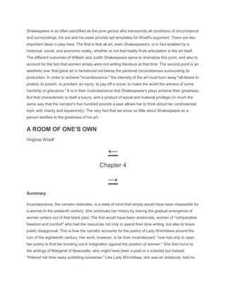 Shakespeare is so often sanctified as the pure genius who transcends all conditions of circumstance
and surroundings, his era and his sister provide apt templates for Woolf's argument. There are two
important ideas in play here. The first is that all art, even Shakespeare's, is in fact enabled by a
historical, social, and economic reality, whether or not that reality finds articulation in the art itself.
The different outcomes of William and Judith Shakespeare serve to dramatize this point, and also to
account for the fact that women simply were not writing literature at that time. The second point is an
aesthetic one: that good art in factshould not betray the personal circumstances surrounding its
production. In order to achieve "incandescence," the intensity of the art must burn away "all desire to
protest, to preach, to proclaim an injury, to pay off a score, to make the world the witness of some
hardship of grievance." It is in their incandescence that Shakespeare's plays achieve their greatness.
But that characteristic is itself a luxury, and a product of social and material privilege (in much the
same way that the narrator's five hundred pounds a year allows her to think about her controversial
topic with charity and equanimity). The very fact that we know so little about Shakespeare as a
person testifies to the greatness of his art.
A ROOM OF ONE’S OWN
Virginia Woolf
←
Chapter 4
→
Summary
Incandescence, the narrator reiterates, is a state of mind that simply would have been impossible for
a woman in the sixteenth century. She continues her history by tracing the gradual emergence of
women writers out of that blank past. The first would have been aristocrats, women of "comparative
freedom and comfort" who had the resources not only to spend their time writing, but also to brave
public disapproval. This is how the narrator accounts for the poetry of Lady Winchilsea around the
turn of the eighteenth century. Her work, however, is far from incandescent: "one has only to open
her poetry to find her bursting out in indignation against the position of women." She then turns to
the writings of Margaret of Newcastle, who might have been a poet or a scientist but instead
"frittered her time away scribbling nonsense." Like Lady Winchilsea, she was an aristocrat, had no
 