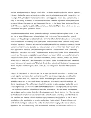children, and was married to the right kind of man. The letters of Dorothy Osborne, next off the shelf,
indicate a disdain for women who write, and at the same time betray a remarkable verbal gift in their
own right. With Aphra Behn, the narrator identifies a turning point: a middle class woman making a
living by her writing, in defiance of conventions of chastity. The later eighteenth century saw droves
of women following her example, and these paved the way for the likes of Jane Austen and George
Eliot. "All women together ought to let flowers fall upon the tomb of Aphra Behn ...for it was she who
earned them the right to speak their minds."
Why were all these women writers novelists? The major nineteenth-century figures, except for the
fact that all were childless, seem to have had very little in common. The narrator offers several
reasons why they all might have been attracted to the novel form. For one thing, these women wrote
in the shared space of the sitting-room; perhaps the novel proved a hardier form than poetry in this
climate of distraction. Secondly, without any formal literary training, the education nineteenth century
women received in reading character and behavior would have been their main literary asset—one
most applicable to the novel. Emily Bronte might have made a better dramatic poet; Eliot was by
disposition a historian or biographer. Yet these women wrote novels (though Bronte also wrote lyric
poems), and the novels were good ones. Jane Austen was known to hide her work when someone
entered the room, yet her novels are written "without hate, without bitterness, without fear, without
protest, without preaching." Like Shakespeare, the narrator thinks, Austen wrote in such a way that
her art "consumed all impediments." Charlotte Bronte does not write with that same incandescence;
Bronte may have had more genius than Austen, but her writing bears the scars of her personal
wounds.
Integrity, in the novelist, "is the conviction that he gives one that this is the truth." It is what holds
novels together and makes them exciting to read. This is a simple principle, but how difficult to
achieve! "For the most part," we are told, "novels do come to grief somewhere." The narrators
wonders how the sex of the novelist affects the possibility of achieving this artistic integrity. For
Bronte it certainly did: "She left her story, to which her entire devotion was due, to attend to some
personal grievance. She remembered that she had been starved of her proper due of experience.
...Her imagination swerved from indignation and we felt it swerve." Not only anger, but ignorance,
fear, and pain are the residue of gender in Bronte's case, nor is Bronte alone in this: "One has only
to skim those old forgotten novels and listen to the tone of voice in which they are written to divine
that the writer was meeting criticism; she was saying this by way of aggression, or that by way of
conciliation. ...She was thinking of something other than the thing itself." Only Jane Austen and
Emily Bronte manage to eradicate that central flaw, to maintain integrity in the face of criticism,
opposition, and misunderstanding. Their achievement, under the circumstances, is miraculous.
 