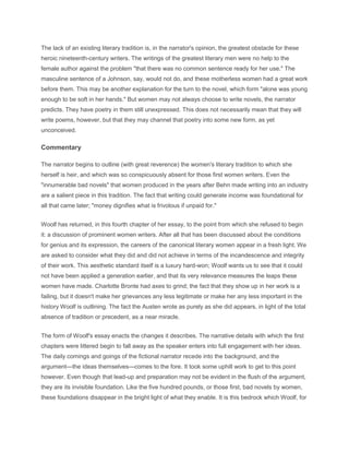 The lack of an existing literary tradition is, in the narrator's opinion, the greatest obstacle for these
heroic nineteenth-century writers. The writings of the greatest literary men were no help to the
female author against the problem "that there was no common sentence ready for her use." The
masculine sentence of a Johnson, say, would not do, and these motherless women had a great work
before them. This may be another explanation for the turn to the novel, which form "alone was young
enough to be soft in her hands." But women may not always choose to write novels, the narrator
predicts. They have poetry in them still unexpressed. This does not necessarily mean that they will
write poems, however, but that they may channel that poetry into some new form, as yet
unconceived.
Commentary
The narrator begins to outline (with great reverence) the women's literary tradition to which she
herself is heir, and which was so conspicuously absent for those first women writers. Even the
"innumerable bad novels" that women produced in the years after Behn made writing into an industry
are a salient piece in this tradition. The fact that writing could generate income was foundational for
all that came later; "money dignifies what is frivolous if unpaid for."
Woolf has returned, in this fourth chapter of her essay, to the point from which she refused to begin
it: a discussion of prominent women writers. After all that has been discussed about the conditions
for genius and its expression, the careers of the canonical literary women appear in a fresh light. We
are asked to consider what they did and did not achieve in terms of the incandescence and integrity
of their work. This aesthetic standard itself is a luxury hard-won; Woolf wants us to see that it could
not have been applied a generation earlier, and that its very relevance measures the leaps these
women have made. Charlotte Bronte had axes to grind; the fact that they show up in her work is a
failing, but it doesn't make her grievances any less legitimate or make her any less important in the
history Woolf is outlining. The fact the Austen wrote as purely as she did appears, in light of the total
absence of tradition or precedent, as a near miracle.
The form of Woolf's essay enacts the changes it describes. The narrative details with which the first
chapters were littered begin to fall away as the speaker enters into full engagement with her ideas.
The daily comings and goings of the fictional narrator recede into the background, and the
argument—the ideas themselves—comes to the fore. It took some uphill work to get to this point
however. Even though that lead-up and preparation may not be evident in the flush of the argument,
they are its invisible foundation. Like the five hundred pounds, or those first, bad novels by women,
these foundations disappear in the bright light of what they enable. It is this bedrock which Woolf, for
 