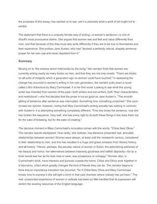 the purposes of this essay, has wanted us to see; yet it is precisely what a work of art ought not to
exhibit.
The statement that there is a uniquely female way of writing—a woman's sentence—is one of
Woolf's most provocative claims. She argues that women see and feel and value differently than
men, and that because of this they must also write differently if they are to be true to themselves and
their experience. She praises Jane Austen, who had "devised a perfectly natural, shapely sentence
proper for her own use and never departed from it."
Summary
Moving on to "the shelves which hold books by the living," the narrator finds that women are
currently writing nearly as many books as men, and that they are not only novels. "There are books
on all sorts of subjects which a generation ago no woman could have touched." In assessing the
change has occurred in women's writing in her own generation, the narrator pulls down a novel
called Life's Adventure by Mary Carmichael. It is her first novel. Looking to see what this young
writer has inherited from women of the past—both writers and non-writers, both "their characteristics
and restrictions"—she first decides that the prose is not as good as Jane Austen's. "The smooth
gliding of sentence after sentence was interrupted. Something tore, something scratched." She soon
revises her opinion, however, noting that Miss Carmichael's writing actually has nothing in common
with Austen's; it is attempting something completely different. "First she broke the sentence; now she
has broken the sequence. Very well, she has every right to do both these things if she does them not
for the sake of breaking, but for the sake of creating."
The decisive moment in Mary Carmichael's innovation comes with the words, "Chloe liked Olivia."
The narrator stands slackjawed. How rarely, she realizes, has literature presented real, amicable
relationships between women! Women were always, at least until the nineteenth century, considered
in their relationship to men, and this has resulted in a huge and grave omission from literary history,
and all history. "Hence, perhaps, the peculiar nature of woman in fiction; the astonishing extremes of
her beauty and horror; her alternations between heavenly goodness and hellish depravity—for so a
lover would see her as his love rose or sank, was prosperous or unhappy." Women also, in
Carmichael's book, have interests and pursuits outside the home. Chloe and Olivia work together in
a laboratory, a fact which greatly changes the kind of friends they can be. The narrator begins to
think that an importance transition has occurred, "for if Chloe likes Olivia and Mary Carmichael
knows how to express it she will light a torch in that vast chamber where nobody has yet been." The
real, unrecorded experience of women in solitude has been so little handled that its expression will
stretch the existing resources of the English language.
 