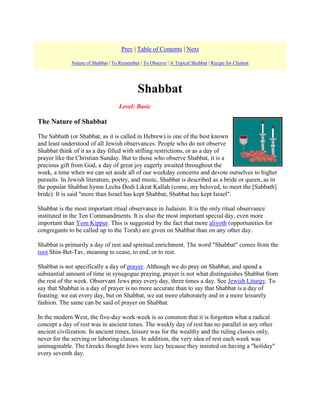 Prev | Table of Contents | Next
Nature of Shabbat | To Remember | To Observe | A Typical Shabbat | Recipe for Cholent

Shabbat
Level: Basic

The Nature of Shabbat
The Sabbath (or Shabbat, as it is called in Hebrew) is one of the best known
and least understood of all Jewish observances. People who do not observe
Shabbat think of it as a day filled with stifling restrictions, or as a day of
prayer like the Christian Sunday. But to those who observe Shabbat, it is a
precious gift from God, a day of great joy eagerly awaited throughout the
week, a time when we can set aside all of our weekday concerns and devote ourselves to higher
pursuits. In Jewish literature, poetry, and music, Shabbat is described as a bride or queen, as in
the popular Shabbat hymn Lecha Dodi Likrat Kallah (come, my beloved, to meet the [Sabbath]
bride). It is said "more than Israel has kept Shabbat, Shabbat has kept Israel".
Shabbat is the most important ritual observance in Judaism. It is the only ritual observance
instituted in the Ten Commandments. It is also the most important special day, even more
important than Yom Kippur. This is suggested by the fact that more aliyoth (opportunities for
congregants to be called up to the Torah) are given on Shabbat than on any other day.
Shabbat is primarily a day of rest and spiritual enrichment. The word "Shabbat" comes from the
root Shin-Bet-Tav, meaning to cease, to end, or to rest.
Shabbat is not specifically a day of prayer. Although we do pray on Shabbat, and spend a
substantial amount of time in synagogue praying, prayer is not what distinguishes Shabbat from
the rest of the week. Observant Jews pray every day, three times a day. See Jewish Liturgy. To
say that Shabbat is a day of prayer is no more accurate than to say that Shabbat is a day of
feasting: we eat every day, but on Shabbat, we eat more elaborately and in a more leisurely
fashion. The same can be said of prayer on Shabbat.
In the modern West, the five-day work-week is so common that it is forgotten what a radical
concept a day of rest was in ancient times. The weekly day of rest has no parallel in any other
ancient civilization. In ancient times, leisure was for the wealthy and the ruling classes only,
never for the serving or laboring classes. In addition, the very idea of rest each week was
unimaginable. The Greeks thought Jews were lazy because they insisted on having a "holiday"
every seventh day.

 