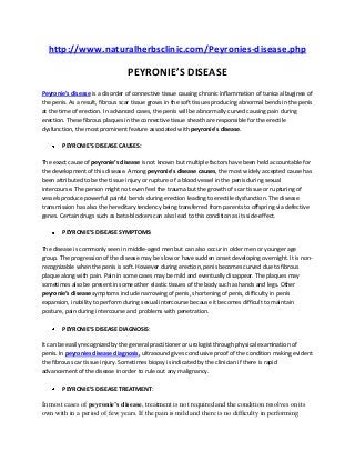 http://www.naturalherbsclinic.com/Peyronies-disease.php

PEYRONIE’S DISEASE
Peyronie’s disease is a disorder of connective tissue causing chronic inflammation of tunica albuginea of
the penis. As a result, fibrous scar tissue grows in the soft tissues producing abnormal bends in the penis
at the time of erection. In advanced cases, the penis will be abnormally curved causing pain during
erection. These fibrous plaques in the connective tissue sheath are responsible for the erectile
dysfunction, the most prominent feature associated with peyronie’s disease.
PEYRONIE’S DISEASE CAUSES:
The exact cause of peyronie’s disease is not known but multiple factors have been held accountable for
the development of this disease. Among peyronie’s disease causes, the most widely accepted cause has
been attributed to be the tissue injury or rupture of a blood vessel in the penis during sexual
intercourse. The person might not even feel the trauma but the growth of scar tissue or rupturing of
vessels produce powerful painful bends during erection leading to erectile dysfunction. The disease
transmission has also the hereditary tendency being transferred from parents to offspring via defective
genes. Certain drugs such as beta-blockers can also lead to this condition as its side-effect.
PEYRONIE’S DISEASE SYMPTOMS:
The disease is commonly seen in middle-aged men but can also occur in older men or younger age
group. The progression of the disease may be slow or have sudden onset developing overnight. It is nonrecognizable when the penis is soft. However during erection, penis becomes curved due to fibrous
plaque along with pain. Pain in some cases may be mild and eventually disappear. The plaques may
sometimes also be present in some other elastic tissues of the body such as hands and legs. Other
peyronie’s disease symptoms include narrowing of penis, shortening of penis, difficulty in penis
expansion, inability to perform during sexual intercourse because it becomes difficult to maintain
posture, pain during intercourse and problems with penetration.
PEYRONIE’S DISEASE DIAGNOSIS:
It can be easily recognized by the general practitioner or urologist through physical examination of
penis. In peyronies disease diagnosis, ultrasound gives conclusive proof of the condition making evident
the fibrous scar tissue injury. Sometimes biopsy is indicated by the clinician if there is rapid
advancement of the disease in order to rule out any malignancy.
PEYRONIE’S DISEASE TREATMENT:

In most cases of peyronie’s disease, treatment is not required and the condition resolves on its
own with in a period of few years. If the pain is mild and there is no difficulty in performing

 
