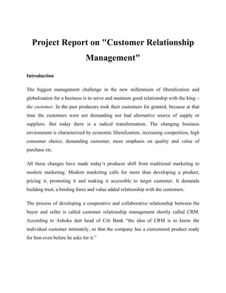 Project Report on "Customer Relationship
Management"
Introduction
The biggest management challenge in the new millennium of liberalization and
globalization for a business is to serve and maintain good relationship with the king –
the customer. In the past producers took their customers for granted, because at that
time the customers were not demanding nor had alternative source of supply or
suppliers. But today there is a radical transformation. The changing business
environment is characterized by economic liberalization, increasing competition, high
consumer choice, demanding customer, more emphasis on quality and value of
purchase etc.
All these changes have made today’s producer shift from traditional marketing to
modern marketing. Modern marketing calls for more than developing a product,
pricing it, promoting it and making it accessible to target customer. It demands
building trust, a binding force and value added relationship with the customers.
The process of developing a cooperative and collaborative relationship between the
buyer and seller is called customer relationship management shortly called CRM.
According to Ashoka dutt head of Citi Bank “the idea of CRM is to know the
individual customer intimately, so that the company has a customized product ready
for him even before he asks for it.”

 