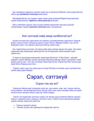 Цаг засварчин эвдэрсэн цагний чухам юу нь болохгүй байгааг нээж үзээд ойлгож,
засах үед үйлдлийн сэтгэхүй ажиллана.
Ирээдүйд босгох хот сууринг зураг төсөл дээр инженер барилгачид ярилцаж
чухам ямар болохыг дүрслэх сэтгэхүйгээр ойлгодог.
Багш нийгмийн ухааны лекц уншиж аливаа мэдлэгийг оюутанд ухуулан
таниулахдаа тэдний хийсвэр сэтгэхүй дээр тулгуурлана.
Хэл сэтгэхүй хоѐр ямар холбоотой вэ?
Хүний сэтгэхүй үйл ажиллагаа хэл ярианы тусламжтайгаар хэрэгжинэ. Бидний
бодол санаа үгсийн хэлбэрээр дүрсээ олдог билээ. Өөрөөр хэлбэл, хүн сэтгэн
бодохдоо ямагт хэл ярианы оролцоотойгоор гүйцэтгэдэг.
Хүн төрөлхтөнд сэтгэхүй, хэл яриа хоѐр зэрэг хөгжиж ирсэн гэж үздэг. Хэл яриа
хүмүүсийг өөр хоорондоо харилцах ба сэтгэн бодохуйн хэрэглүүрийн үүрэг
гүйцэтгэнэ.
Үг яриа нь дангаараа мэдлэгийн хэрэглүүр болохгүй. Үг бол бодит зүйлийн
хоѐрдогч дохио бөгөөд түүгийг дагалдан бидний ухамсарт бодит үзэгдлийн тухай
бодол үүссэн цагт, сая тэр сэтгэхүйн хэрэглүүр болно. Хэрэв үгүй бол хоосон дуу
авиа болон бидэнд сонстоно.
Хүмүүс хэдэн зуун хэл дээр ярьж сэтгэдэг боловч сэтгэхүйн хууль дэлхийн бүх
хүний хувьд адил байдаг.
Сэрэл, сэтгэхүй
Сэрэл гэж юу вэ?
Хүрээлэн байгаа юмс үзэгдлийн өнгө зүс, дуу чимээ, үнэр, амт, халуун хүйтэн,
хатуу зөөлөн, гөлгөр барзгар болон бусад олон олон шинж чанарыг бид сэтгэхүйн
онцгой нэгэн процесс болох сэрлээр танин мэддэг.
Сэрэл гэж мэдрэхүйн эрхтэнд тухайн цаг мөчид шууд нөлөөлж байгаа үзэгдэл,
юмсын тодорхой шинж чанарын тусгалыг хэлнэ. Сэрэл үүсэж явагдахад дараах
гурван нөхцөл зайлшгүй хэрэгтэй.
Гаднын цочроол дохио
Түүнийг хүлээн авч дамжуулах мэдрэхүйн эрхтэн
 