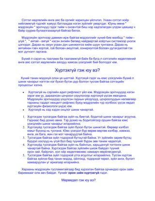 Сэтгэл хөдлөлийн өнгө аяс ба срлийг харилцан үйлчлэл. Ухаан сэтгэл хоѐр
нийлэмжгүй гэдгийг хүмүүс батлахдаа нэгэн зүйлийг умартдаг. Юуны өмнө "
мэдрэхүйн " эрхтнүүд гэдэг тийм ч оновчтой биш нэр хадгалагдан үлдэж цаашид ч
байр сууриа булаалгахааргүй байгаа билээ.
Мэдрэхүйн эрхтнээр дамжин ирж байгаа мэдээллийг хүний бие махбод " тийм -
үгүй ", " аятай - аягүй " нэсэн энгийн бөгөөд найдвартай хоѐртын системээр үнэлж
цэгнэдэг. Дараа нь оюун ухаан дүн шинжилгээ хийж шүүн тунгаана. Дараа нь
аятайхан гэвч хортой, гоѐ боловч аюултай, сонирхолтой боловч дутагдалтай гэх
мэт дүгнэлт гаргана.
Бүхий л сэрэл нь тааламж ба тааламжгүй байх ба бүгд л сэтгэлийн хөдөлгөөний
өнгө аяс сэтгэл хөдлөлийн аялдуу хамсах үзэгдлийг бий болгодог юм.
Хүртэхгүй гэж юу вэ?
Хүний танин мэдэхүй олон үе шаттай. Хүртэхүй гэдэг нь юмс үзэгдлийн бүхий л
шинж чанарыг нэгтгэн нэг бүхэл бүтэн дүр болгон тусгаж байгаа сэтгэцийн
процессыг хэлнэ.
Хүртэхгүй нь сэрлийн адил рефлекст үйл юм. Мэдрэхүйн эрхтнүүдэд нэгэн
зэрэг юм уу, дараалсан цочроол үзүүлснээр хүртэхүй үүсэж явагдана.
Мэдрэхүйн эрхтнүүдэд үзүүлсэн гаднын үйлдлүүд, цочроолуудын нөлөөгөөр
тархины гадарт нөхцөлт рефлекс буюу мэдрэлийн түр холбоос үүсэх явдал
хүртэхүйн физиологи үндэс юм.
Хүртэхүй нь хэд хэдэн онцлог шинж чанартай.
1. Хүртэгдэж тусгагдаж байгаа зүйл нь биетэй, бодитой шинж чанарыг агуулна.
Гаднаас бид дохио авна. Тэр дохио нь бодитойгоор оршин байгаа юмс
үзэгдлийн шинж чанарыг илэрхийлнэ.
2. Хүртэхүйд тусгагдаж байгаа зүйл бүхэл бүтэн шинжтэй. Өөрөөр хэлбэл
юмыг бүхэлд нь тусгана. Юмс үзэгдэл бүр өөрөө өөртөө хэлбэр, хэмжээ,
өнгө, их бага, жин гэх мэт чанаруудтай байна.
3. Тусгагдаж байгаа зүйл тодорхой бүтэцтэй байна. Уг зүйлийн зарим бүтэц
бүрдэл хэсгүүд нь үгүй бол бид түүнийг бүрэн зөв таниж чадалгүй.
4. Хүртэхүйд тусгагдаж байгаа зүйл нь байнгын, харьцангуй тогтонги шинж
чанартай байна. Хүртэгдэж байгаа зүйлийн шиэж байдал түүний
орон зай, байрлал, хол ойр хөдөлгөөнөөс хамаарч өөрѐлөгдөхгүй.
5. Тусгагдаж байгаа зүйл тодорхой утга агуулгыг илэрхийлнэ. Тусган хүртэж
байгаа зүйлээ бид танин мэдэд, ойлгоод, тодорхой төрөл, зүйл анги, бүлэгт
хамааруулан үг яриагаар илэрхийнэ.
Харааны мэдрэхүйн тусламжтайгаар бид хүрээлэн байгаа орчиндоо орон зайн
баримжааг олж авч байдаг. Үүнийг орон зайн хүртэхгүй гэдэг.
Мөрөөдөл гэж юу вэ?
 