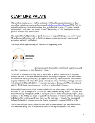1
CLAFT LIP& PALATE
This article primarily reviews cleft lip and palate (CLP) and issues directly related to these
anomalies, including secondary deformities and velopharyngeal insufficiency (VPI). Cleft lip
and palate deformity can be distinguished from an isolated cleft palate (CP) on the basis of
epidemiologic, embryonic, and genetic factors.[1]
The etiology of cleft lip and palate or cleft
palate is believed to be multifactorial.
The scope of this field precludes in-depth discussion of surgical techniques and controversies.
Miscellaneous deformities, such as the Robin sequence, macroglossia, ankyloglossia, and
epignathus are briefly highlighted.
The image below depicts embryonic formation of the primary palate.
Illustration depicts fusion of the lateral nasal, medial nasal, and
maxillary prominences to form the primary palate.
Two thirds of all cases of clefting involve the lip with or without involvement of the palate,
whereas one third of all cases occur as an isolated deformity of the palate. Males predominate
within the cleft lip and palate (CLP) group (60-80% of cases), whereas females constitute the
majority within the cleft palate (CP) group. Cleft lip and palate deformity is strongly associated
with bilateral cleft lips (CLs) (86% of cases); the association decreases to 68% with unilateral
cleft lip. The left side is most commonly involved in unilateral cleft lip cases.
Interracial differences exist in the incidence of cleft lip and palate versus cleft palate. The mean
incidence of cleft lip and palate is 2.1 cases per 1000 live births among Asians, 1 case per 1000
live births among white people, and 0.41 cases per 1000 live births among black people. A high
incidence of the cleft lip and palate is seen in North American populations of Asian descent, such
as Indians of the southwestern United States and the west coast of Canada. The incidence of
isolated cleft palate is constant among the 3 racial groups at 0.5 cases per 1000 live births.
The incidence of cleft lip and palate also rises with increased parental age, and older mothers
with additional parity have an increased incidence of having children with cleft palate.
 