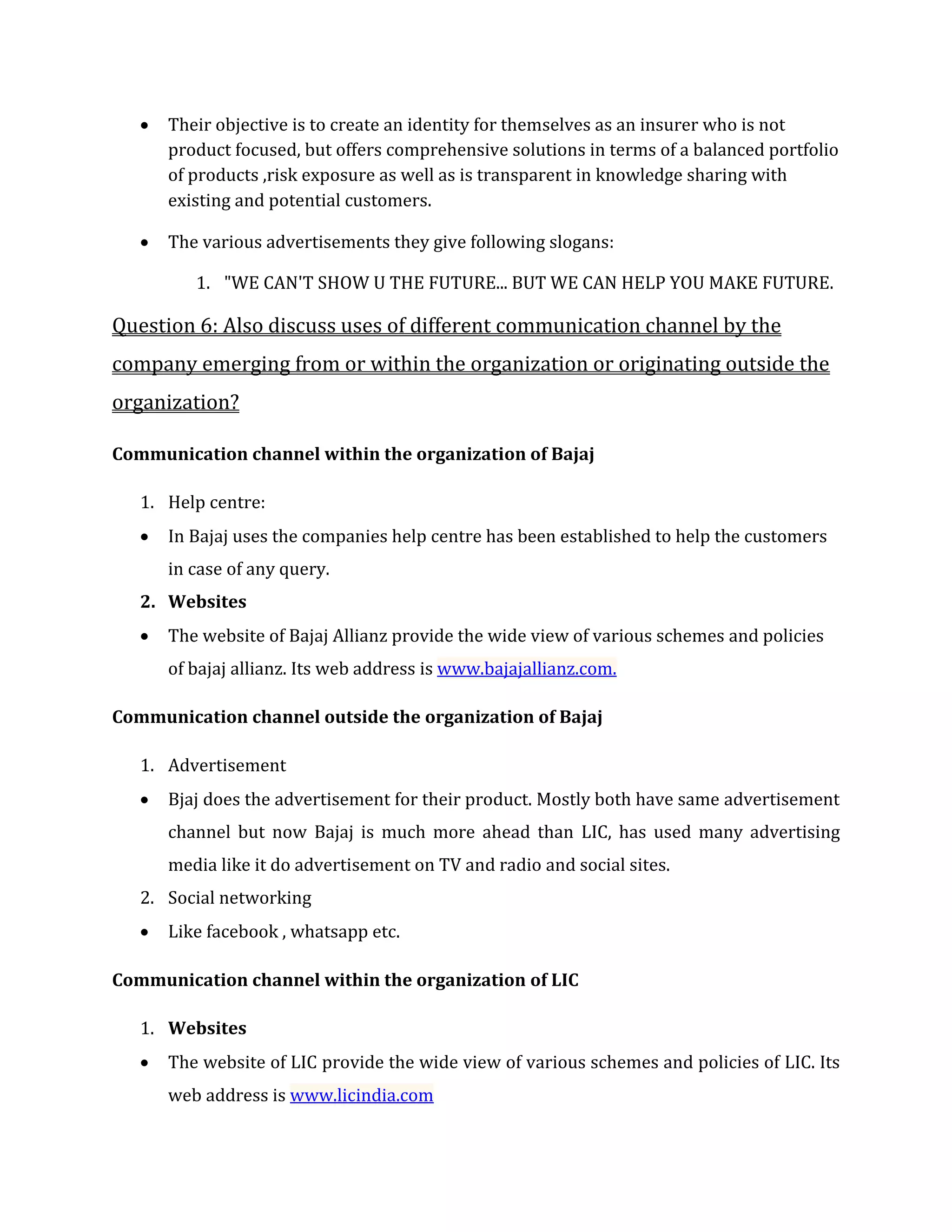  Their objective is to create an identity for themselves as an insurer who is not
product focused, but offers comprehensive solutions in terms of a balanced portfolio
of products ,risk exposure as well as is transparent in knowledge sharing with
existing and potential customers.
 The various advertisements they give following slogans:
1. "WE CAN'T SHOW U THE FUTURE... BUT WE CAN HELP YOU MAKE FUTURE.
Question 6: Also discuss uses of different communication channel by the
company emerging from or within the organization or originating outside the
organization?
Communication channel within the organization of Bajaj
1. Help centre:
 In Bajaj uses the companies help centre has been established to help the customers
in case of any query.
2. Websites
 The website of Bajaj Allianz provide the wide view of various schemes and policies
of bajaj allianz. Its web address is www.bajajallianz.com.
Communication channel outside the organization of Bajaj
1. Advertisement
 Bjaj does the advertisement for their product. Mostly both have same advertisement
channel but now Bajaj is much more ahead than LIC, has used many advertising
media like it do advertisement on TV and radio and social sites.
2. Social networking
 Like facebook , whatsapp etc.
Communication channel within the organization of LIC
1. Websites
 The website of LIC provide the wide view of various schemes and policies of LIC. Its
web address is www.licindia.com
 