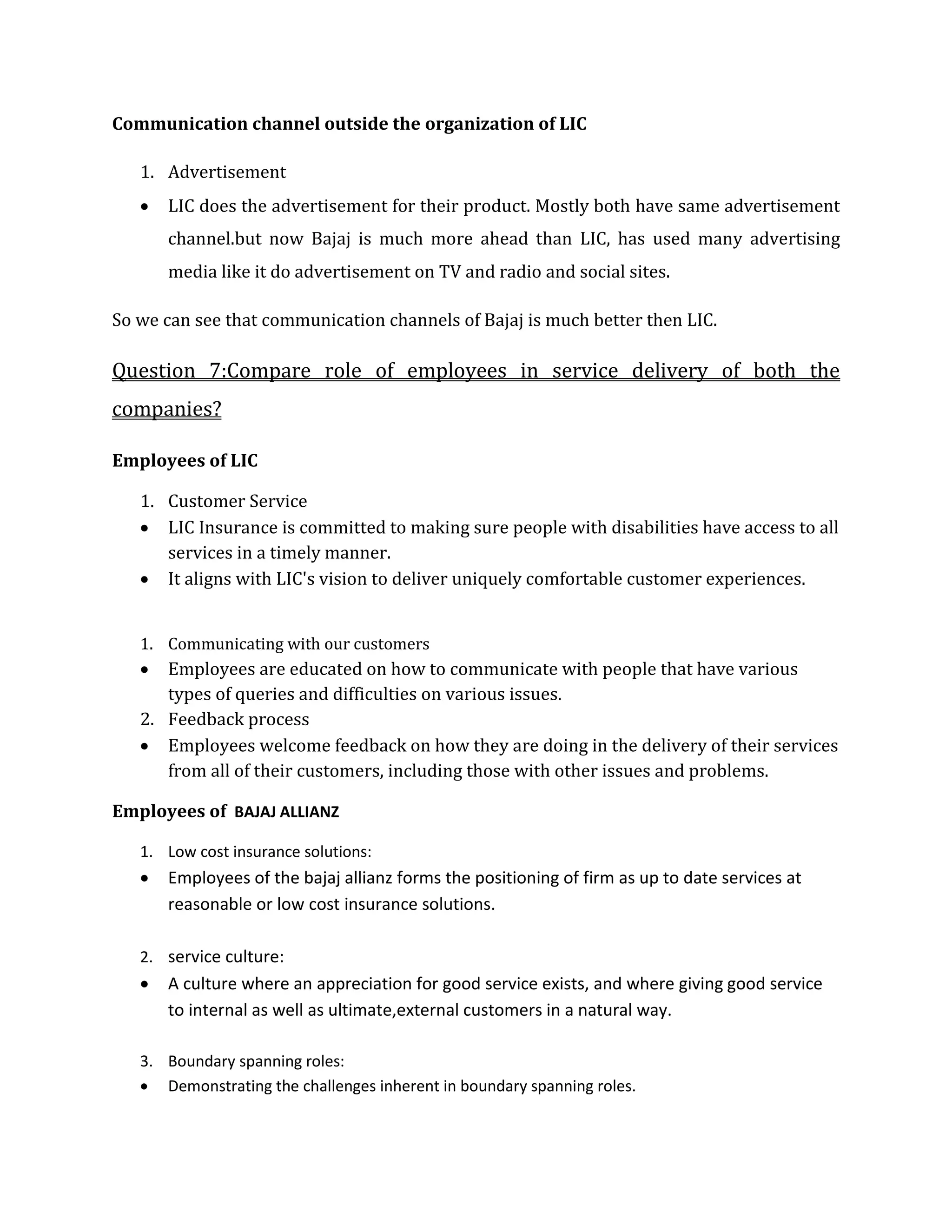 Communication channel outside the organization of LIC
1. Advertisement
 LIC does the advertisement for their product. Mostly both have same advertisement
channel.but now Bajaj is much more ahead than LIC, has used many advertising
media like it do advertisement on TV and radio and social sites.
So we can see that communication channels of Bajaj is much better then LIC.
Question 7:Compare role of employees in service delivery of both the
companies?
Employees of LIC
1. Customer Service
 LIC Insurance is committed to making sure people with disabilities have access to all
services in a timely manner.
 It aligns with LIC's vision to deliver uniquely comfortable customer experiences.
1. Communicating with our customers
 Employees are educated on how to communicate with people that have various
types of queries and difficulties on various issues.
2. Feedback process
 Employees welcome feedback on how they are doing in the delivery of their services
from all of their customers, including those with other issues and problems.
Employees of BAJAJ ALLIANZ
1. Low cost insurance solutions:
 Employees of the bajaj allianz forms the positioning of firm as up to date services at
reasonable or low cost insurance solutions.
2. service culture:
 A culture where an appreciation for good service exists, and where giving good service
to internal as well as ultimate,external customers in a natural way.
3. Boundary spanning roles:
 Demonstrating the challenges inherent in boundary spanning roles.
 