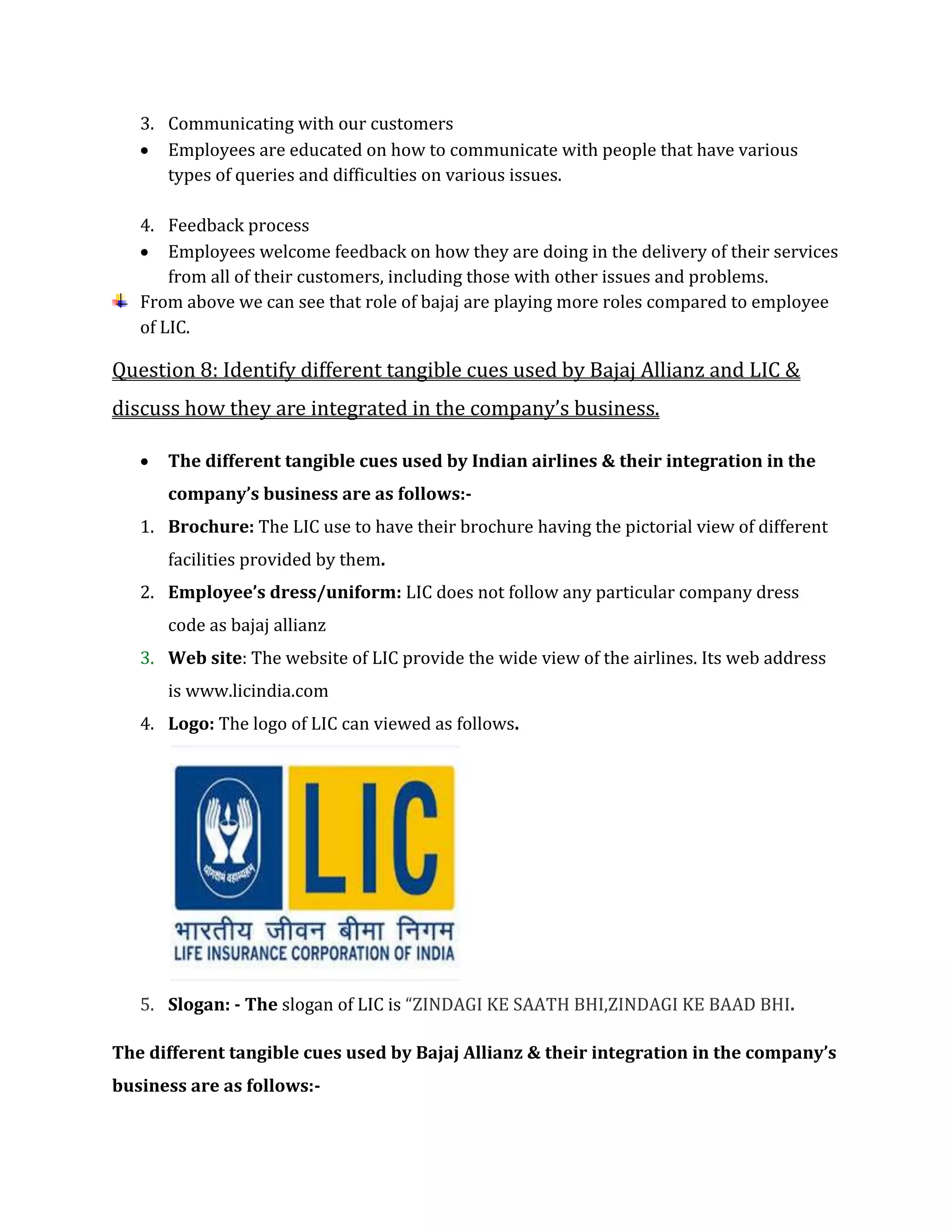 3. Communicating with our customers
 Employees are educated on how to communicate with people that have various
types of queries and difficulties on various issues.
4. Feedback process
 Employees welcome feedback on how they are doing in the delivery of their services
from all of their customers, including those with other issues and problems.
From above we can see that role of bajaj are playing more roles compared to employee
of LIC.
Question 8: Identify different tangible cues used by Bajaj Allianz and LIC &
discuss how they are integrated in the company’s business.
 The different tangible cues used by Indian airlines & their integration in the
company’s business are as follows:-
1. Brochure: The LIC use to have their brochure having the pictorial view of different
facilities provided by them.
2. Employee’s dress/uniform: LIC does not follow any particular company dress
code as bajaj allianz
3. Web site: The website of LIC provide the wide view of the airlines. Its web address
is www.licindia.com
4. Logo: The logo of LIC can viewed as follows.
5. Slogan: - The slogan of LIC is “ZINDAGI KE SAATH BHI,ZINDAGI KE BAAD BHI.
The different tangible cues used by Bajaj Allianz & their integration in the company’s
business are as follows:-
 