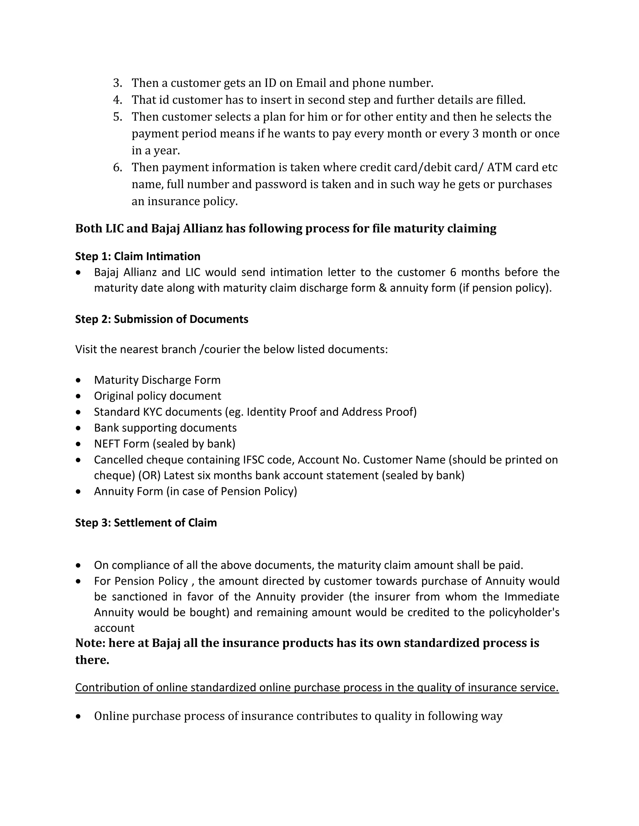 3. Then a customer gets an ID on Email and phone number.
4. That id customer has to insert in second step and further details are filled.
5. Then customer selects a plan for him or for other entity and then he selects the
payment period means if he wants to pay every month or every 3 month or once
in a year.
6. Then payment information is taken where credit card/debit card/ ATM card etc
name, full number and password is taken and in such way he gets or purchases
an insurance policy.
Both LIC and Bajaj Allianz has following process for file maturity claiming
Step 1: Claim Intimation
 Bajaj Allianz and LIC would send intimation letter to the customer 6 months before the
maturity date along with maturity claim discharge form & annuity form (if pension policy).
Step 2: Submission of Documents
Visit the nearest branch /courier the below listed documents:
 Maturity Discharge Form
 Original policy document
 Standard KYC documents (eg. Identity Proof and Address Proof)
 Bank supporting documents
 NEFT Form (sealed by bank)
 Cancelled cheque containing IFSC code, Account No. Customer Name (should be printed on
cheque) (OR) Latest six months bank account statement (sealed by bank)
 Annuity Form (in case of Pension Policy)
Step 3: Settlement of Claim
 On compliance of all the above documents, the maturity claim amount shall be paid.
 For Pension Policy , the amount directed by customer towards purchase of Annuity would
be sanctioned in favor of the Annuity provider (the insurer from whom the Immediate
Annuity would be bought) and remaining amount would be credited to the policyholder's
account
Note: here at Bajaj all the insurance products has its own standardized process is
there.
Contribution of online standardized online purchase process in the quality of insurance service.
 Online purchase process of insurance contributes to quality in following way
 