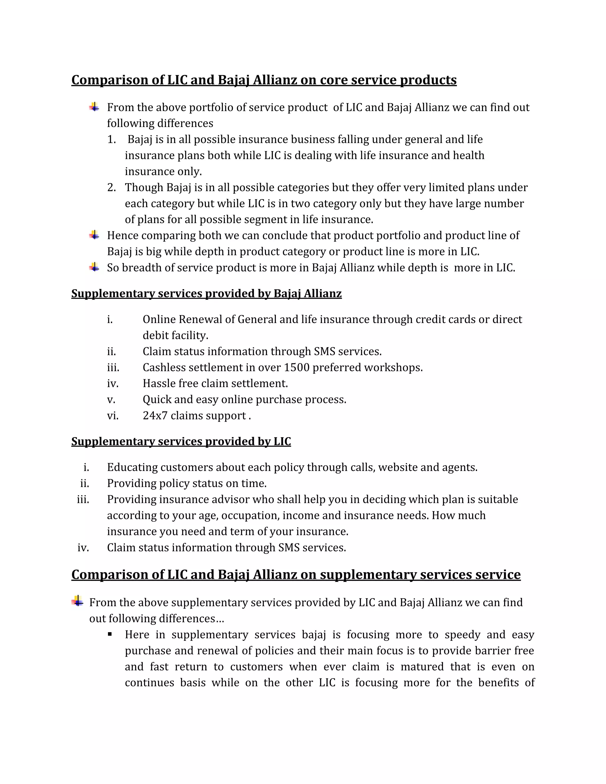 Comparison of LIC and Bajaj Allianz on core service products
From the above portfolio of service product of LIC and Bajaj Allianz we can find out
following differences
1. Bajaj is in all possible insurance business falling under general and life
insurance plans both while LIC is dealing with life insurance and health
insurance only.
2. Though Bajaj is in all possible categories but they offer very limited plans under
each category but while LIC is in two category only but they have large number
of plans for all possible segment in life insurance.
Hence comparing both we can conclude that product portfolio and product line of
Bajaj is big while depth in product category or product line is more in LIC.
So breadth of service product is more in Bajaj Allianz while depth is more in LIC.
Supplementary services provided by Bajaj Allianz
i. Online Renewal of General and life insurance through credit cards or direct
debit facility.
ii. Claim status information through SMS services.
iii. Cashless settlement in over 1500 preferred workshops.
iv. Hassle free claim settlement.
v. Quick and easy online purchase process.
vi. 24x7 claims support .
Supplementary services provided by LIC
i. Educating customers about each policy through calls, website and agents.
ii. Providing policy status on time.
iii. Providing insurance advisor who shall help you in deciding which plan is suitable
according to your age, occupation, income and insurance needs. How much
insurance you need and term of your insurance.
iv. Claim status information through SMS services.
Comparison of LIC and Bajaj Allianz on supplementary services service
From the above supplementary services provided by LIC and Bajaj Allianz we can find
out following differences…
 Here in supplementary services bajaj is focusing more to speedy and easy
purchase and renewal of policies and their main focus is to provide barrier free
and fast return to customers when ever claim is matured that is even on
continues basis while on the other LIC is focusing more for the benefits of
 