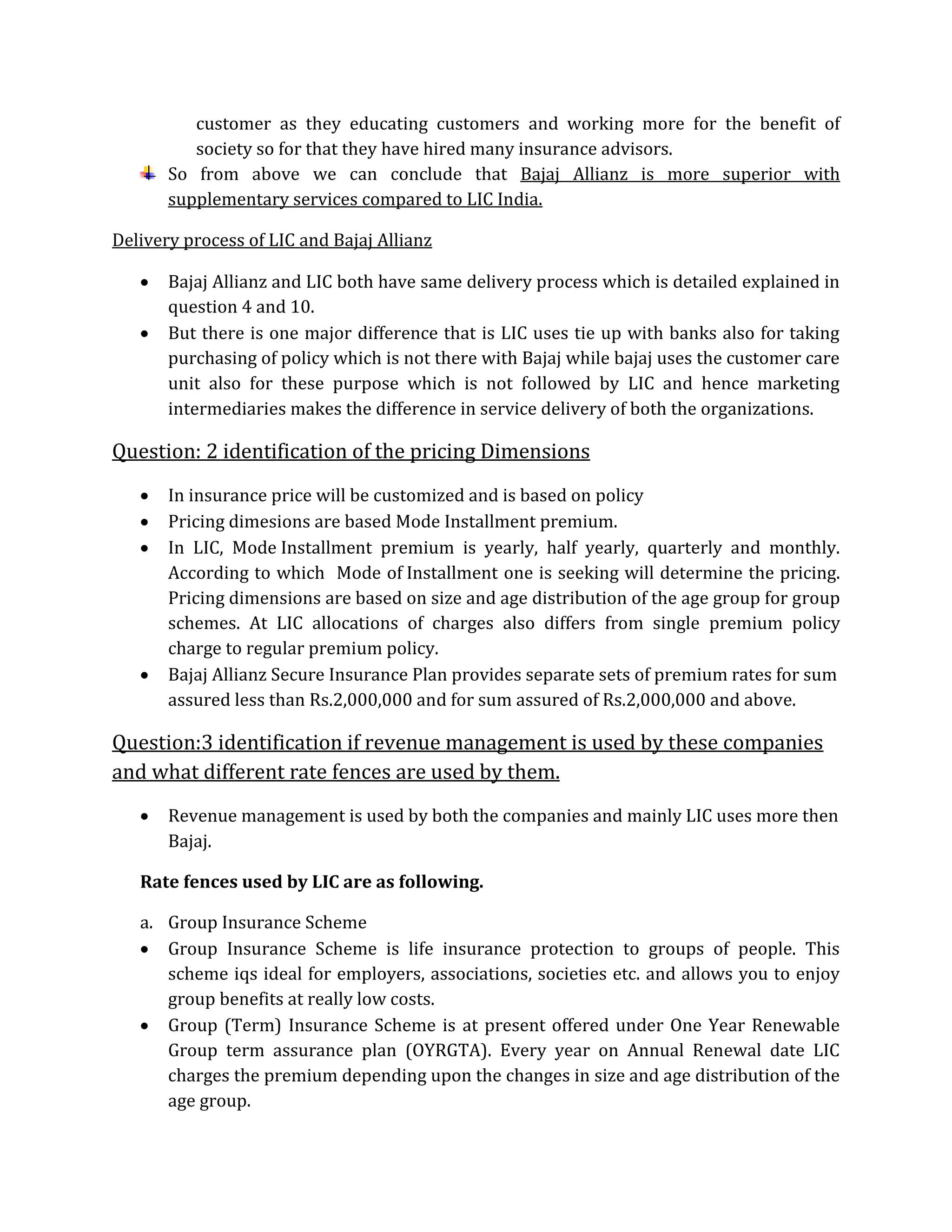 customer as they educating customers and working more for the benefit of
society so for that they have hired many insurance advisors.
So from above we can conclude that Bajaj Allianz is more superior with
supplementary services compared to LIC India.
Delivery process of LIC and Bajaj Allianz
 Bajaj Allianz and LIC both have same delivery process which is detailed explained in
question 4 and 10.
 But there is one major difference that is LIC uses tie up with banks also for taking
purchasing of policy which is not there with Bajaj while bajaj uses the customer care
unit also for these purpose which is not followed by LIC and hence marketing
intermediaries makes the difference in service delivery of both the organizations.
Question: 2 identification of the pricing Dimensions
 In insurance price will be customized and is based on policy
 Pricing dimesions are based Mode Installment premium.
 In LIC, Mode Installment premium is yearly, half yearly, quarterly and monthly.
According to which Mode of Installment one is seeking will determine the pricing.
Pricing dimensions are based on size and age distribution of the age group for group
schemes. At LIC allocations of charges also differs from single premium policy
charge to regular premium policy.
 Bajaj Allianz Secure Insurance Plan provides separate sets of premium rates for sum
assured less than Rs.2,000,000 and for sum assured of Rs.2,000,000 and above.
Question:3 identification if revenue management is used by these companies
and what different rate fences are used by them.
 Revenue management is used by both the companies and mainly LIC uses more then
Bajaj.
Rate fences used by LIC are as following.
a. Group Insurance Scheme
 Group Insurance Scheme is life insurance protection to groups of people. This
scheme iqs ideal for employers, associations, societies etc. and allows you to enjoy
group benefits at really low costs.
 Group (Term) Insurance Scheme is at present offered under One Year Renewable
Group term assurance plan (OYRGTA). Every year on Annual Renewal date LIC
charges the premium depending upon the changes in size and age distribution of the
age group.
 