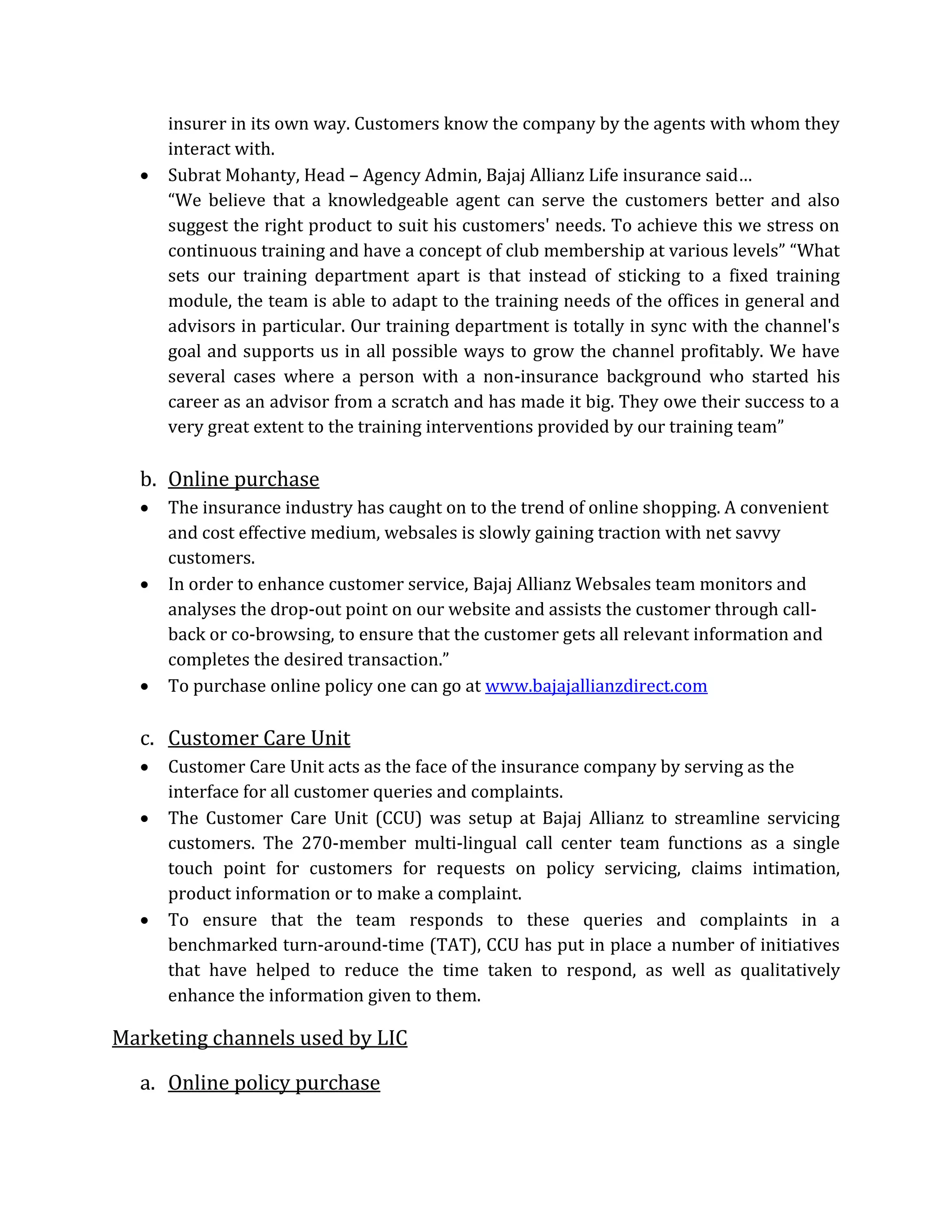 insurer in its own way. Customers know the company by the agents with whom they
interact with.
 Subrat Mohanty, Head – Agency Admin, Bajaj Allianz Life insurance said…
“We believe that a knowledgeable agent can serve the customers better and also
suggest the right product to suit his customers' needs. To achieve this we stress on
continuous training and have a concept of club membership at various levels” “What
sets our training department apart is that instead of sticking to a fixed training
module, the team is able to adapt to the training needs of the offices in general and
advisors in particular. Our training department is totally in sync with the channel's
goal and supports us in all possible ways to grow the channel profitably. We have
several cases where a person with a non-insurance background who started his
career as an advisor from a scratch and has made it big. They owe their success to a
very great extent to the training interventions provided by our training team”
b. Online purchase
 The insurance industry has caught on to the trend of online shopping. A convenient
and cost effective medium, websales is slowly gaining traction with net savvy
customers.
 In order to enhance customer service, Bajaj Allianz Websales team monitors and
analyses the drop-out point on our website and assists the customer through call-
back or co-browsing, to ensure that the customer gets all relevant information and
completes the desired transaction.”
 To purchase online policy one can go at www.bajajallianzdirect.com
c. Customer Care Unit
 Customer Care Unit acts as the face of the insurance company by serving as the
interface for all customer queries and complaints.
 The Customer Care Unit (CCU) was setup at Bajaj Allianz to streamline servicing
customers. The 270-member multi-lingual call center team functions as a single
touch point for customers for requests on policy servicing, claims intimation,
product information or to make a complaint.
 To ensure that the team responds to these queries and complaints in a
benchmarked turn-around-time (TAT), CCU has put in place a number of initiatives
that have helped to reduce the time taken to respond, as well as qualitatively
enhance the information given to them.
Marketing channels used by LIC
a. Online policy purchase
 