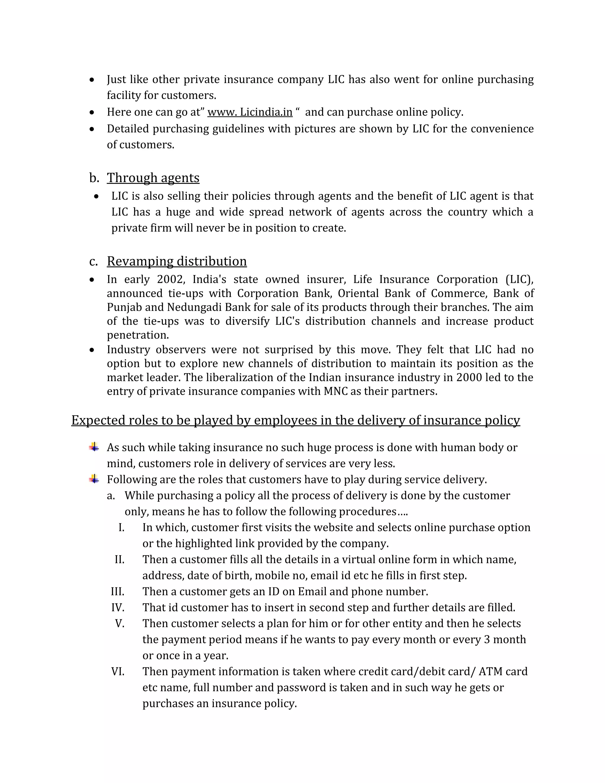  Just like other private insurance company LIC has also went for online purchasing
facility for customers.
 Here one can go at” www. Licindia.in “ and can purchase online policy.
 Detailed purchasing guidelines with pictures are shown by LIC for the convenience
of customers.
b. Through agents
 LIC is also selling their policies through agents and the benefit of LIC agent is that
LIC has a huge and wide spread network of agents across the country which a
private firm will never be in position to create.
c. Revamping distribution
 In early 2002, India's state owned insurer, Life Insurance Corporation (LIC),
announced tie-ups with Corporation Bank, Oriental Bank of Commerce, Bank of
Punjab and Nedungadi Bank for sale of its products through their branches. The aim
of the tie-ups was to diversify LIC's distribution channels and increase product
penetration.
 Industry observers were not surprised by this move. They felt that LIC had no
option but to explore new channels of distribution to maintain its position as the
market leader. The liberalization of the Indian insurance industry in 2000 led to the
entry of private insurance companies with MNC as their partners.
Expected roles to be played by employees in the delivery of insurance policy
As such while taking insurance no such huge process is done with human body or
mind, customers role in delivery of services are very less.
Following are the roles that customers have to play during service delivery.
a. While purchasing a policy all the process of delivery is done by the customer
only, means he has to follow the following procedures….
I. In which, customer first visits the website and selects online purchase option
or the highlighted link provided by the company.
II. Then a customer fills all the details in a virtual online form in which name,
address, date of birth, mobile no, email id etc he fills in first step.
III. Then a customer gets an ID on Email and phone number.
IV. That id customer has to insert in second step and further details are filled.
V. Then customer selects a plan for him or for other entity and then he selects
the payment period means if he wants to pay every month or every 3 month
or once in a year.
VI. Then payment information is taken where credit card/debit card/ ATM card
etc name, full number and password is taken and in such way he gets or
purchases an insurance policy.
 