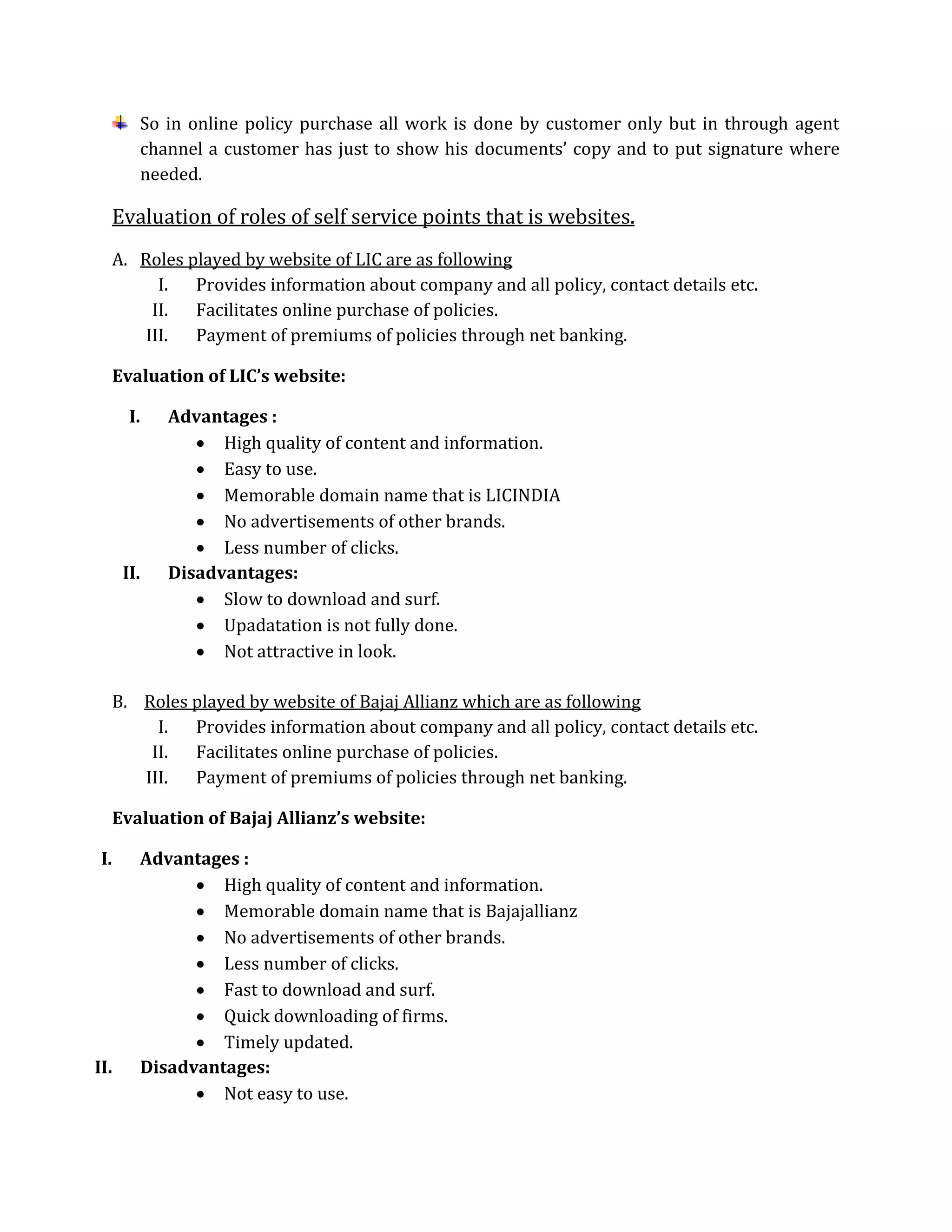 So in online policy purchase all work is done by customer only but in through agent
channel a customer has just to show his documents’ copy and to put signature where
needed.
Evaluation of roles of self service points that is websites.
A. Roles played by website of LIC are as following
I. Provides information about company and all policy, contact details etc.
II. Facilitates online purchase of policies.
III. Payment of premiums of policies through net banking.
Evaluation of LIC’s website:
I. Advantages :
 High quality of content and information.
 Easy to use.
 Memorable domain name that is LICINDIA
 No advertisements of other brands.
 Less number of clicks.
II. Disadvantages:
 Slow to download and surf.
 Upadatation is not fully done.
 Not attractive in look.
B. Roles played by website of Bajaj Allianz which are as following
I. Provides information about company and all policy, contact details etc.
II. Facilitates online purchase of policies.
III. Payment of premiums of policies through net banking.
Evaluation of Bajaj Allianz’s website:
I. Advantages :
 High quality of content and information.
 Memorable domain name that is Bajajallianz
 No advertisements of other brands.
 Less number of clicks.
 Fast to download and surf.
 Quick downloading of firms.
 Timely updated.
II. Disadvantages:
 Not easy to use.
 