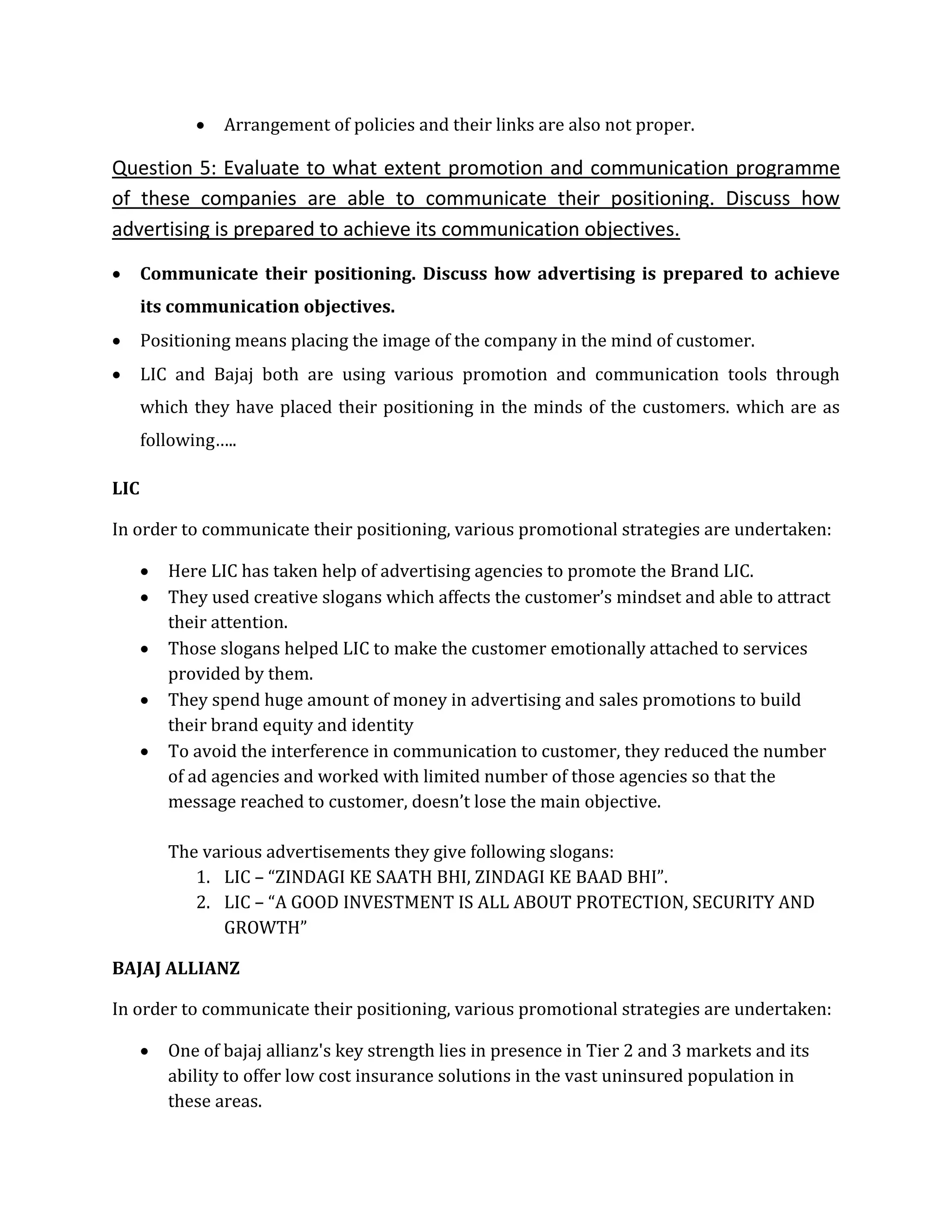  Arrangement of policies and their links are also not proper.
Question 5: Evaluate to what extent promotion and communication programme
of these companies are able to communicate their positioning. Discuss how
advertising is prepared to achieve its communication objectives.
 Communicate their positioning. Discuss how advertising is prepared to achieve
its communication objectives.
 Positioning means placing the image of the company in the mind of customer.
 LIC and Bajaj both are using various promotion and communication tools through
which they have placed their positioning in the minds of the customers. which are as
following…..
LIC
In order to communicate their positioning, various promotional strategies are undertaken:
 Here LIC has taken help of advertising agencies to promote the Brand LIC.
 They used creative slogans which affects the customer’s mindset and able to attract
their attention.
 Those slogans helped LIC to make the customer emotionally attached to services
provided by them.
 They spend huge amount of money in advertising and sales promotions to build
their brand equity and identity
 To avoid the interference in communication to customer, they reduced the number
of ad agencies and worked with limited number of those agencies so that the
message reached to customer, doesn’t lose the main objective.
The various advertisements they give following slogans:
1. LIC – “ZINDAGI KE SAATH BHI, ZINDAGI KE BAAD BHI”.
2. LIC – “A GOOD INVESTMENT IS ALL ABOUT PROTECTION, SECURITY AND
GROWTH”
BAJAJ ALLIANZ
In order to communicate their positioning, various promotional strategies are undertaken:
 One of bajaj allianz's key strength lies in presence in Tier 2 and 3 markets and its
ability to offer low cost insurance solutions in the vast uninsured population in
these areas.
 