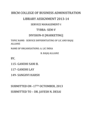 BRCM COLLEGE OF BUSINESS ADMINISTRATION
LIBRARY ASSIGNMENT 2013-14
SERVICE MANAGEMENT-I
TYBBA- SEM-V
DIVISION-II [MARKETING]
TOPIC NAME- SERVICE DIFFERNTIATING OF LIC AND BAJAJ
ALLIANZ
NAME OF ORGANISATIONS: A. LIC INDIA
B. BAJAJ ALLIANZ
BY,
115- GANDHI SANI B.
117- GANDHI LAY
149- SANGHVI HARSH
SUBMITTED ON -17TH OCTOMBER, 2013
SUBMITTED TO – DR. JAYESH N. DESAI
 