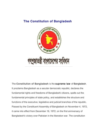 The Constitution of Bangladesh
The Constitution of Bangladesh is the supreme law of Bangladesh.
It proclaims Bangladesh as a secular democratic republic, declares the
fundamental rights and freedoms of Bangladeshi citizens, spells out the
fundamental principles of state policy, and establishes the structure and
functions of the executive, legislative and judicial branches of the republic.
Passed by the Constituent Assembly of Bangladesh on November 4, 1972,
it came into effect from December 16, 1972, on the first anniversary of
Bangladesh's victory over Pakistan in the liberation war. The constitution
 