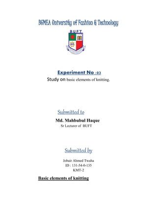 BGMEA University of Fashion & Technology
Experiment No :03
Study on basic elements of knitting.
Submitted to
Md. Mahbubul Haque
Sr Lecturer of BUFT
Submitted by
Jobair Ahmed Twaha
ID : 131-54-0-135
KMT-2
Basic elements of knitting
 