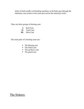 tricks of latch needle weft knitting machines as the butts pass through the
stationary cam system or the cams pass across the stationary tricks.
There are three groups of knitting cam:
I. Knit Cam
II. Tuck Cam
III. Miss Cam
The main parts of a knitting cams are-
 The Raising cam
 The Stitch cam
 The up throw cam
 The guard cam
The Sinkers:
 