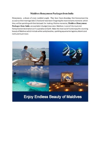 Maldives Honeymoon Packagesfrom India
Honeymoon, a dream of every wedded couple. They have been dreaming theirhoneymoontrip
as soonas theirmarriage date is fixedand have beenimaginingthe mostromanticmoments which
they will be spendingwiththeirbeloved.For making lifetime memories,Maldives Honeymoon
Packages from India are available inbudgetclassrates.Maldives isone of the mustvisit
honeymoonerdestinationasit’saparadise onEarth. Make the most outof itand enjoythe stunning
beautyof Maldiveswhichinclude white sandybeaches, sparklingaquamarine lagoons,vibrantcoral
reefsandmuch more.
 