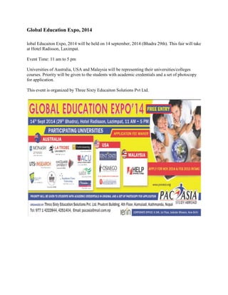 Global Education Expo, 2014 
lobal Educaiton Expo, 2014 will be held on 14 september, 2014 (Bhadra 29th). This fair will take 
at Hotel Radisson, Laximpat. 
Event Time: 11 am to 5 pm 
Universities of Australia, USA and Malaysia will be representing their universities/colleges 
courses. Priority will be given to the students with academic credentials and a set of photocopy 
for application. 
This event is organized by Three Sixty Educaiton Solutions Pvt Ltd. 
