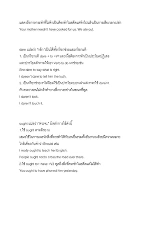 แสดงถึงกำรกระทำที่ไม่จำเป็นต้องทำในอดีตแต่ทำไปแล้วเป็นกำรเสียเวลำเปล่ำ 
Your mother needn't have cooked for us. We ate out. 
dare แปลว่ำ "กล้ำ "เป็นได้ทัง้กริยำช่วยและกริยำแท้ 
1. เป็นกริยำแท้ dare + to +V1และเมื่อต้องกำรทำเป็นประโยคปฎิเสธ 
และประโยคคำถำมให้เอำ Verb to do มำช่วยเช่น 
She dare to say what is right. 
I doesn't dare to tell him the truth. 
2. เป็นกริยำช่วยเรำไม่นิยมใช้เป็นประโยคบอกเล่ำแต่เรำจะใช้ daren't 
กับคนบำงคนไม่กล้ำทำบำงสิ่งบำงอย่ำงในขณะที่พูด 
I daren't look. 
I daren't touch it. 
ought แปลว่ำ "ควรจะ" มีหลักกำรใช้ดังนี้ 
1.ใช้ ought ตำมด้วย to 
เสมอใช้ในกำรแนะนำสิ่งที่ควรทำให้กับคนอื่นรวมทัง้ตัวเรำเองด้วยมีควำมหมำย 
ใกล้เคียงกับคำว่ำ Should เช่น 
I really ought to teach her English. 
People ought not to cross the road over there. 
2.ใช้ ought to+ have +V3 พูดถึงสิ่งที่ควรทำในอดีตแต่ไม่ได้ทำ 
You ought to have phoned him yesterday. 
 