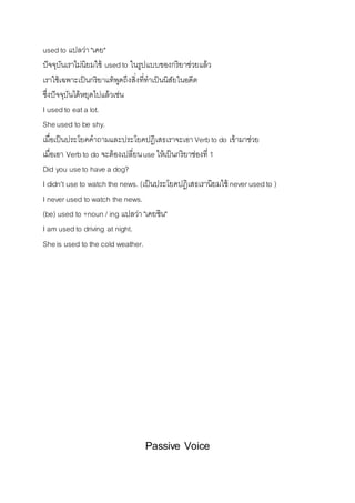 used to แปลว่ำ "เคย" 
ปัจจุบันเรำไม่นิยมใช้ used to ในรูปแบบของกริยำช่วยแล้ว 
เรำใช้เฉพำะเป็นกริยำแท้พูดถึงสิ่งที่ทำเป็นนิสัยในอดีต 
ซึ่งปัจจุบันได้หยุดไปแล้วเช่น 
I used to eat a lot. 
She used to be shy. 
เมื่อเป็นประโยคคำถำมและประโยคปฎิเสธเรำจะเอำ Verb to do เข้ำมำช่วย 
เมื่อเอำ Verb to do จะต้องเปลี่ยน use ให้เป็นกริยำช่องที่ 1 
Did you use to have a dog? 
I didn't use to watch the news. (เป็นประโยคปฎิเสธเรำนิยมใช้ never used to ) 
I never used to watch the news. 
(be) used to +noun / ing แปลว่ำ "เคยชิน" 
I am used to driving at night. 
She is used to the cold weather. 
Passive Voice 
 