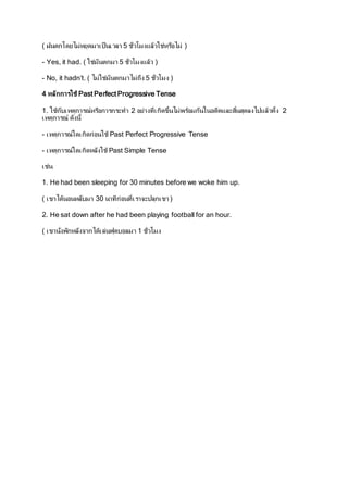 ( ฝนตกโดยไม่หยุดมาเป็นเวลา 5 ช่วัโมงแล้วใช่หรอืไม่ ) 
- Yes, it had. ( ใช่มันตกมา 5 ช่วัโมงแล้ว ) 
- No, it hadn’t. ( ไม่ใช่มันตกมาไม่ถึง 5 ช่วัโมง ) 
4 หลักการใช้ Past Perfect Progressive Tense 
1. ใช้กบัเหตุการณ์หรอืการกระทา 2 อย่างที่เกิดขึ้นไม่พรอ้มกนัในอดีตและสนิ้สดุลงไปแล้วทั้ง 2 
เหตุการณ์ ดงันี้ 
- เ หตุการณ์ใดเ กิดก่อนใช้ Past Perfect Progressive Tense 
- เหตุการณ์ใดเกิดหลงัใช้ Past Simple Tense 
เ ช่น 
1. He had been sleeping for 30 minutes before we woke him up. 
( เขาได้นอนหลบัมา 30 นาทีก่อนที่เราจะปลุกเขา ) 
2. He sat down after he had been playing football for an hour. 
( เขาน่งัพกัหลงัจากได้เล่นฟุตบอลมา 1 ช่วัโมง 
 