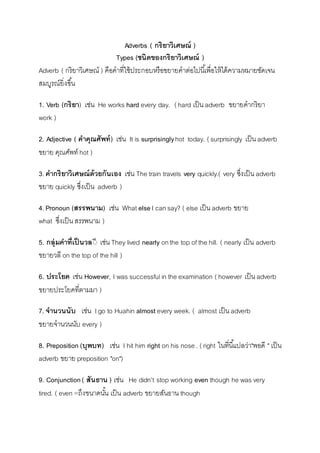 Adverbs ( กริยาวิเศษณ์ ) 
Types (ชนิดของกริยาวิเศษณ์ ) 
Adverb ( กริยำวิเศษณ์ ) คือคำที่ใช้ประกอบหรือขยำยคำต่อไปนีเ้พื่อให้ได้ควำมหมำยชัดเจน 
สมบูรณ์ยิ่งขนึ้ 
1. Verb (กริยา) เช่น He works hard every day. ( hard เป็น adverb ขยำยคำกริยำ 
work ) 
2. Adjective ( คาคุณศัพท์) เช่น It is surprisingly hot today. ( surprisingly เป็น adverb 
ขยำย คุณศัพท์ hot ) 
3. คากริยาวิเศษณ์ด้วยกันเอง เช่น The train travels very quickly.( very ซึ่งเป็น adverb 
ขยำย quickly ซึ่งเป็น adverb ) 
4. Pronoun (สรรพนาม) เช่น What else I can say? ( else เป็น adverb ขยำย 
what ซึ่งเป็น สรรพนำม ) 
5. กลุ่มคาที่เป็นวลีี เช่น They lived nearly on the top of the hill. ( nearly เป็น adverb 
ขยำยวลี on the top of the hill ) 
6. ประโยค เช่น However, I was successful in the examination ( however เป็น adverb 
ขยำยประโยคที่ตำมมำ ) 
7. จานวนนับ เช่น I go to Huahin almost every week. ( almost เป็น adverb 
ขยำยจำนวนนับ every ) 
8. Preposition (บุพบท) เช่น I hit him right on his nose . ( right ในที่นีแ้ปลว่ำ"พอดี " เป็น 
adverb ขยำย preposition "on") 
9. Conjunction ( สันธาน ) เช่น He didn't stop working even though he was very 
tired. ( even =ถึงขนำดนัน้ เป็น adverb ขยำยสันธำน though 
 