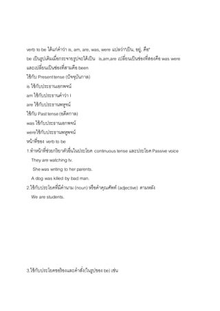 verb to be ได้แก่คำว่ำ is, am, are, was, were แปลว่ำ"เป็น, อยู่, คือ" 
be เป็นรูปเดิมเมื่อกระจำยรูปจะได้เป็น is,am,are เปลี่ยนเป็นช่องที่สองคือ was were 
และเปลี่ยนเป็นช่องที่สำมคือ been 
ใช้กับ Present tense (ปัจจุบันกำล) 
is ใช้กับประธำนเอกพจน์ 
am ใช้กับประธำนคำว่ำ I 
are ใช้กับประธำนพหูจน์ 
ใช้กับ Past tense (อดีตกำล) 
was ใช้กับประธำนเอกพจน์ 
wereใช้กับประธำนพหูพจน์ 
หน้ำที่ของ verb to be 
1.ทำหน้ำที่ช่วยกริยำตัวอื่นในประโยค continuous tense และประโยค Passive voice 
They are watching tv. 
She was writing to her parents. 
A dog was killed by bad man. 
2.ใช้กับประโยคที่มีคำนำม (noun) หรือคำคุณศัพท์ (adjective) ตำมหลัง 
We are students. 
3.ใช้กับประโยคขอร้องและคำสงั่(ในรูปของ be) เช่น 
 