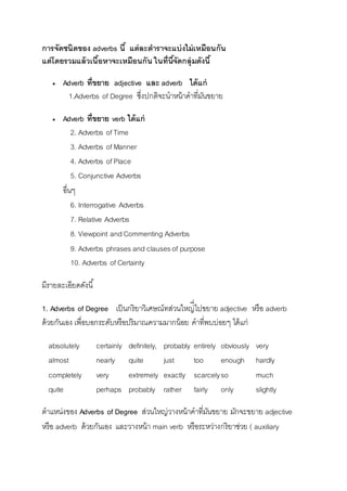 การจัดชนิดของ adverbs นี้ แต่ละตาราจะแบ่งไม่เหมือนกัน 
แต่โดยรวมแล้วเนื้อหาจะเหมือนกัน ในที่นีจั้ดกลุ่มดังนี้ 
 Adverb ที่ขยาย adjective และ adverb ได้แก่ 
1.Adverbs of Degree ซึ่งปกติจะนำหน้ำคำที่มันขยำย 
 Adverb ที่ขยาย verb ได้แก่ 
2. Adverbs of Time 
3. Adverbs of Manner 
4. Adverbs of Place 
5. Conjunctive Adverbs 
อื่นๆ 
6. Interrogative Adverbs 
7. Relative Adverbs 
8. Viewpoint and Commenting Adverbs 
9. Adverbs phrases and clauses of purpose 
10. Adverbs of Certainty 
มีรำยละเอียดดังนี้ 
่ไปขยำย adjective หรือ adverb 
1. Adverbs of Degree เป็นกริยำวิเศษณ์ทส่วนใหญี่ 
ด้วยกันเอง เพื่อบอกระดับหรือปริมำณควำมมำกน้อย คำที่พบบ่อยๆ ได้แก่ 
absolutely certainly definitely, probably entirely obviously very 
almost nearly quite just too enough hardly 
completely very extremely exactly scarcely so much 
quite perhaps probably rather fairly only slightly 
ตำแหน่งของ Adverbs of Degree ส่วนใหญ่วำงหน้ำคำที่มันขยำย มักจะขยำย adjective 
หรือ adverb ด้วยกันเอง และวำงหน้ำ main verb หรือระหว่ำงกริยำช่วย ( auxiliary 
 