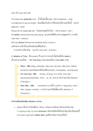 verb )กับ main verb เช่น 
The water was extremely cold. นำ้นัน้เย็นเจี๊ยบเลย ( ขยำย adjective - cold) 
I am too tired to go out tonight. ฉันเหนื่อยเกินไปกว่ำที่จะออกไปข้ำงนอกคืนนี้ ( ขยำย 
adjective - tired) 
Please do not speak too fast. โปรดอย่ำพูดเร็วเกินไป ( ขยำย adverb - fast ) 
He hardly noticed what she was saying. เขำแทบไม่ได้สังเกตว่ำเธอพูดอะไร ( วำงหน้ำ 
main verb - noticed ) 
She had almost finished her breakfast when I came in. 
เธอกินอำหำรเช้ำเกือบเสร็จแล้วตอนที่ฉันเข้ำมำ 
( วำงระหว่ำงกริยำช่วย - had กับ main verb - finished ) 
2. Adverbs of Time เป็น adverb ที่ บอกว่ำกำรกระทำนัน้เกิดเมื่อใด (when ) 
เป็นเวลำนำนแค่ไหน ( for how long ) และบ่อยแค่ไหน ( how often ) เช่น 
 When : เช่น today, yesterday, later,now, last year, after,soon, before, 
sometime (ขณะใดขณะหนึ่งในอดีต,อนำคต ), immediately, recently,early 
 For how long : เช่น all day, not long, for a while, since last 
year,temporarily,briefly, from......to, till, until (บำงตำรำแยกเป็น Adverbs 
of Duration ) 
 How often : เช่น sometimes (บำงครัง้ บำงครำว ), frequently, never, 
often, always, monthly ( บำงตำรำแยกหัวข้อนีอ้อกเป็น Adverbs of 
Frequency ) 
การวางตาแหน่งของ Adverbs of time 
 Adverb ที่บอกว่ำเกิดเมื่อใด ( When ) ส่วนมำกจะนิยมวำงท้ำยประโยค เช่น 
I 'm going to tidy my room tomorrow. ฉันจะจัดห้องให้เป็นระเบียบเรียบร้อยพรุ่งนี้ 
You have to get back before dark. คุณต้องกลับมำก่อนจะมืดค่ำ 
 