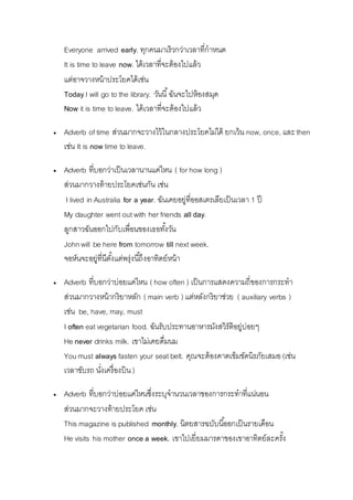 Everyone arrived early. ทุกคนมำเร็วกว่ำเวลำที่กำหนด 
It is time to leave now. ได้เวลำที่จะต้องไปแล้ว 
แต่อำจวำงหน้ำประโยคได้เช่น 
Today I will go to the library. วันนี้ฉันจะไปห้องสมุด 
Now it is time to leave. ได้เวลำที่จะต้องไปแล้ว 
 Adverb of time ส่วนมำกจะวำงไว้ในกลำงประโยคไม่ได้ ยกเว้น now, once, และ then 
เช่น It is now time to leave. 
 Adverb ที่บอกว่ำเป็นเวลำนำนแค่ไหน ( for how long ) 
ส่วนมำกวำงท้ำยประโยคเช่นกัน เช่น 
I lived in Australia for a year. ฉันเคยอยู่ที่ออสเตรเลียเป็นเวลำ 1 ปี 
My daughter went out with her friends all day. 
ลูกสำวฉันออกไปกับเพื่อนของเธอทัง้วัน 
John will be here from tomorrow till next week. 
จอห์นจะอยู่ที่นีตัง้แต่พรุ่งนีถึ้งอำทิตย์หน้ำ 
 Adverb ที่บอกว่ำบ่อยแค่ไหน ( how often ) เป็นกำรแสดงควำมถี่ของกำรกระทำ 
ส่วนมำกวำงหน้ำกริยำหลัก ( main verb ) แต่หลังกริยำช่วย ( auxiliary verbs ) 
เช่น be, have, may, must 
I often eat vegetarian food. ฉันรับประทำนอำหำรมังสวิรัติอยู่บ่อยๆ 
He never drinks milk. เขำไม่เคยดื่มนม 
You must always fasten your seat belt. คุณจะต้องคำดเข็มขัดนิรภัยเสมอ (เช่น 
เวลำขับรถ นงั่เครื่องบิน ) 
 Adverb ที่บอกว่ำบ่อยแค่ไหนซึ่งระบุจำนวนเวลำของกำรกระทำที่แน่นอน 
ส่วนมำกจะวำงท้ำยประโยค เช่น 
This magazine is published monthly. นิตยสำรฉบับนีอ้อกเป็นรำยเดือน 
He visits his mother once a week. เขำไปเยี่ยมมำรดำของเขำอำทิตย์ละครัง้ 
 