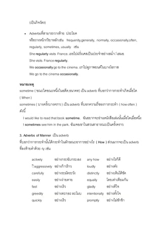(เป็นกิจวัตร) 
 Adverbsที่สำมำรถวำงท้ำย ประโยค 
หรือวำงหน้ำกริยำหลักเช่น frequently,generally, normally, occasionally,often, 
regularly, sometimes, usually เช่น 
She regularly visits France. เธอไปฝรั่งเศสเป็นประจำอย่ำงสม่ำี่เสมอ 
She visits France regularly. 
We occasionally go to the cinema. เรำไปดูภำพยนต์ในบำงโอกำส 
We go to the cinema occasionally. 
หมายเหตุ 
sometime ( ขณะใดขณะหนึ่งในอดีต,อนำคต) เป็น adverb ที่บอกว่ำกำรกระทำเกิดเมื่อใด 
( When ) 
sometimes ( บำงครัง้บำงครำว ) เป็น adverb ที่บอกควำมถี่ของกำรกระทำ ( how often ) 
ดังนี้ 
I would like to read that book sometime. ฉันอยำกจะอ่ำนหนังสือเล่มนัน้เมื่อใดเมื่อหนึ่ง 
I sometimes see him in the park. ฉันเจอเขำในสวนสำธำรณะเป็นครัง้ครำว 
3. Adverbs of Manner เป็น adverb 
ที่บอกว่ำกำรกระทำนัน้ได้กระทำในลักษณะอำกำรอย่ำงไร ( How ) ส่วนมำกจะเป็น adverb 
ที่ลงท้ำยคำด้วย -ly เช่น 
actively อย่ำงกระฉับกระเฉง any how อย่ำงไรก็ดี 
ีิaggressively อย่ำงก้ำวร้ำว loudly อย่ำงดัง 
carefully อย่ำงระมัดระวัง distinctly อย่ำงเห็นได้ชัด 
easily อย่ำงง่ำยดำย equally โดยเท่ำเทียมกัน 
fast อย่ำงเร็ว gladly อย่ำงดีใจ 
greedily อย่ำงตะกละ ละโมบ intentionally อย่ำงตัง้ใจ 
quickly อย่ำงเร็ว promptly อย่ำงไม่ชักช้ำ 
 