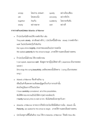 simply โดยง่ำย, ธรรมดำ quietly อย่ำงเงียบเชียบ 
still โดยสงบนิ่ง sincerely อย่ำงจริงใจ 
together ร่วมกัน suddenly โดยกระทันหัน 
wisely อย่ำงฉลำด well อย่ำงดี 
การวางตาแหน่งของ Adverbs of Manner 
 ถ้ำประโยคไม่มีกรรมให้วำงหลังกริยำ เช่น 
They walk slowly. เขำเดินอย่ำงช้ำๆ ( ประโยคนีไ้ม่มีกรรม slowly วำงหลังกริยำ 
walk ในประโยคต่อๆไปก็เช่นกัน) 
Her eyes shine brightly. ดวงตำของเธอเป็นประกำยสดใส 
We waited patiently for the show to begin. เรำรอให้กำรแสดงเริ่มอย่ำงอดทน 
 ถ้ำประโยคนัน้มีกรรม ให้วำงหลังกรรม 
I can speak Japanese well. ฉันพูดภำษำญี่ปุ่นได้อย่ำงดี ( Japanese เป็นกรรมของ 
speak ) 
She sings the song beautifully. เธอร้องเพลงนัน้ได้เพรำะ ( song เป็นกรรมของ 
sing ) 
 Adverb of Manner ที่ลงท้ำยด้วย -ly 
หรือเป็นคำที่แสดงควำมเห็นของผู้พูดเกี่ยวกับกำรกระทำนัน้ 
ส่วนใหญ่นิยมวำงไว้ในประโยค 
I have carefully considered all of the possibilities. 
ฉันได้พิจำรณำควำมเป็นไปได้ต่ำงๆอย่ำงระมัดระวัง 
I hardly had any time to talk to him. ฉันไม่ค่อยมีเวลำคุยกับเขำ 
 Adverbs of Manner อำจจะวำงไว้หน้ำประโยคได้เมื่อต้องกำรเน้น Adverb นัน้ 
Patiently, we waited for the show to begin. เรำรอให้กำรแสดงเริ่มอย่ำงอดทน 
 ประโยคอุทำนที่ขนึ้ต้นด้วย How ให้วำง Adverbs of Manner ไว้หลัง How เช่น 
 