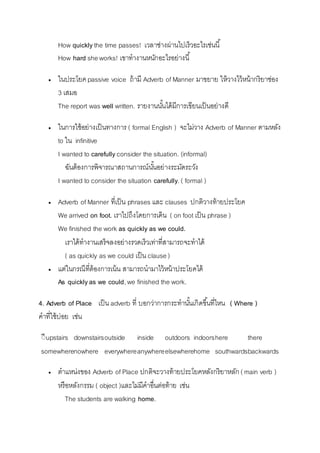 How quickly the time passes! เวลำช่ำงผ่ำนไปเร็วอะไรเช่นนี้ 
How hard she works! เขำทำงำนหนักอะไรอย่ำงนี้ 
 ในประโยค passive voice ถ้ำมี Adverb of Manner มำขยำย ให้วำงไว้หน้ำกริยำช่อง 
3 เสมอ 
The report was well written. รำยงำนนัน้ได้มีกำรเขียนเป็นอย่ำงดี 
 ในกำรใช้อย่ำงเป็นทำงกำร ( formal English ) จะไม่วำง Adverb of Manner ตำมหลัง 
to ใน infinitive 
I wanted to carefully consider the situation. (informal) 
ฉันต้องกำรพิจำรณำสถำนกำรณ์นัน้อย่ำงระมัดระวัง 
I wanted to consider the situation carefully. ( formal ) 
 Adverb of Manner ที่เป็น phrases และ clauses ปกติวำงท้ำยประโยค 
We arrived on foot. เรำไปถึงโดยกำรเดิน ( on foot เป็น phrase ) 
We finished the work as quickly as we could. 
เรำได้ทำงำนเสร็จลงอย่ำงรวดเร็วเท่ำที่สำมำรถจะทำได้ 
( as quickly as we could เป็น clause ) 
 แต่ในกรณีที่ต้องกำรเน้น สำมำรถนำมำไว้หน้ำประโยคได้ 
As quickly as we could, we finished the work. 
4. Adverb of Place เป็น adverb ที่ บอกว่ำกำรกระทำนัน้เกิดขนึ้ที่ไหน ( Where ) 
คำที่ใช้บ่อย เช่น 
ีีupstairs downstairs outside inside outdoors indoors here there 
somewhere nowhere everywhere anywhere elsewhere home southwards backwards 
 ตำแหน่งของ Adverb of Place ปกติจะวำงท้ำยประโยคหลังกริยำหลัก ( main verb ) 
หรือหลังกรรม ( object )และไม่มีคำอื่นต่อท้ำย เช่น 
The students are walking home. 
 