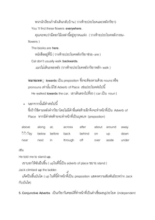 พวกนักเรียนกำลังเดินกลับบ้ำน ( วำงท้ำยประโยคและหลังกริยำ) 
You 'll find these flowers everywhere. 
คุณจะพบว่ำมีดอกไม้เหล่ำนีอ้ยู่ทุกหนแห่ง ( วำงท้ำยประโยคหลังกรรม- 
flowers ) 
The books are here. 
หนังสืออยู่ที่นี ( วำงท้ำยประโยคหลังกริยำช่วย- are ) 
Cat don't usually walk backwards. 
.แมวไม่่เดินถอยหลัง (วำงท้ำยประโยคหลังกริยำหลัก- walk ) 
หมายเหตีุ towards เป็น preposition ซึ่งจะต้องตำมด้วย nouns หรือ 
pronouns เท่ำนัน้ มิใช่ Adverb of Place เช่นประโยคต่อไปนี้ 
He walked towards the car. เขำเดินตรงไปที่รถ ( car เป็น noun ) 
 นอกจำกนัน้มีคำต่อไปนี้ 
ซึ่งถ้ำใช้ตำมหลังคำกริยำโดยไม่มีคำอื่นต่อท้ำยอีกจึงจะทำหน้ำที่เป็น Adverb of 
Place หำกมีคำต่อท้ำยจะทำหน้ำที่เป็นบุพบท (preposition) 
above along at, across after about around away 
ีิีิีัby below before back behind on up down 
near next in through off over aside under 
เช่น 
He told me to stand up. 
เขำบอกให้ฉันยืนขนึ้ ( upในที่นีเ้ป็น adverb of place ขยำย stand ) 
Jack climbed up the ladder. 
แจ๊คปีนขึ้นบันได ( up ในที่นี้ทำหน้ำทีี่เ้ป็น preposition แสดงควำมสัมพันธ์ระหว่ำง Jack 
กับบันได) 
5. Conjunctive Adverbs เป็นกริยำวิเศษณ์ที่ทำหน้ำที่เป็นคำเชื่อมอนุประโยค (independent 
 
