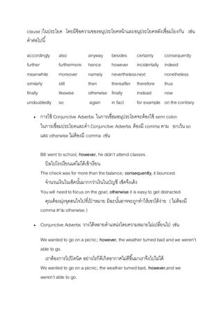 clause )ในประโยค โดยมีข้อควำมของอนุประโยคหน้ำและอนุประโยคหลังเชื่อมโยงกัน เช่น 
คำต่อไปนี้ 
accordingly also anyway besides certainly consequently 
further furthermore hence however incidentally indeed 
meanwhile moreover namely nevertheless n ext nonetheless 
similarly still then thereafter therefore thus 
finally likewise otherwise finally instead now 
undoubtedly so again in fact for example on the contrary 
 กำรใช้ Conjunctive Adverbs ในกำรเชื่อมอนุประโยคจะต้องใช้ semi colon 
ในกำรเชื่อมประโยคและคำ Conjunctive Adverbs ต้องมี comma ตำม ยกเว้น so 
และ otherwise ไม่ต้องมี comma เช่น 
Bill went to school; however, he didn't attend classes. 
บิลไปโรงเรียนแต่ไม่ได้เข้ำเรียน 
The check was for more than the balance; consequently, it bounced. 
จำนวนเงินในเช็คนัน้มำกกว่ำเงินในบัญชี เช็คจึงเด้ง 
You will need to focus on the goal; otherwise it is easy to get distracted. 
คุณต้องมุ่งจุดสนใจไปที่เป้ำหมำย มิฉะนัน้อำจจะถูกทำให้เขวได้ง่ำย ( ไม่ต้องมี 
comma ตำม otherwise ) 
 Conjunctive Adverbs วำงได้หลำยตำแหน่งโดยควำมหมำยไม่เปลี่ยนไป เช่น 
We wanted to go on a picnic; however, the weather turned bad and we weren't 
able to go. 
เรำต้องกำรไปปิคนิค อย่ำงไรก็ดีเกิดอำกำศไม่ดีขนึ้มำเรำจึงไปไม่ได้ 
We wanted to go on a picnic; the weather turned bad, however,and we 
weren't able to go. 
 