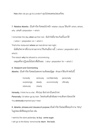 How often do you go to London? คุณไปลอนดอนบ่อยแค่ไหน 
7. Relative Adverbs เป็นคำกริยำวิเศษณ์นำหน้ำ relative clause ได้แก่คำ when, where, 
why แทนคำ preposition + which 
I remember the day when we first met . ฉันจำวันที่เรำพบกันครัง้แรกได้ 
( when = preposition on + which ) 
That's the restaurant where we had dinner last night. 
นนั่คือภัตรำคำรที่เรำมำทำนอำหำรเี้ย็นกันเมื่อวำนนี้( where= preposition at/in + 
which) 
The reason why he refused is unconvincing. 
เหตุผลที่เขำปฏิเสธนัน้ไม่น่ำเชื่อถือเลย ( why= preposition for + which ) 
8. Viewpoint and Commenting 
Adverbs เป็นคำกริยำวิเศษณ์แสดงควำมเห็นของผู้พูด ส่วนมำกได้แก่คำต่อไปนี้ 
honestly seriously confidentially personally 
surprisingly ideally economically officially 
obviously clearly 
Honestly, I think he is a liar. จริงๆนะ ฉันว่ำเขำเป็นคนโกหก 
Personally, I'd rather go by train. โดยส่วนตัวแล้วฉันอยำกจะเดินทำงโดยรถไฟ 
You obviously enjoined your meal. 
9. Adverbs phrases and clauses of purpose เป็นคำกริยำวิเศษณ์ที่ตอบคำถำม "Why" 
ในรูปของวลีหรืออนุประโยค เช่น 
I went to the store yesterday to buy some sugar. 
I will go to the library tomorrow to return the book. 
 