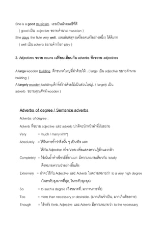 She is a good musician. เธอเป็นนักดนตรีที่ดี 
( good เป็น adjective ขยำยคำนำม musician ) 
She plays the flute very well. เธอเล่นฟลุท (เครื่องดนตรีอย่ำงหนึ่ง) ได้ดีมำก 
( well เป็น adverb ขยำยคำกริยำ play ) 
2. Adjectives ขยาย nouns เปรียบเทียบกับ adverbs ซึ่งขยาย adjectives 
A large wooden building. ตึกขนำดใหญ่ที่ทำด้วยไม้ . ( large เป็น adjective ขยำยคำนำม 
building ) 
A largely wooden building.ตึกที่สร้ำงด้วยไม้เป็นส่วนใหญ่. ( largely เป็น 
adverb ขยำยคุณศัพท์ wooden ) 
Adverbs of degree / Sentence adverbs 
Adverbs of degree : 
Adverb ที่ขยำย adjective และ adverb ปกติจะนำหน้ำคำที่มันขยำย 
Very = much / many มำกๆ 
Absolutely = ใช้ในกำรยำ้ว่ำสิ่งนัน้ ๆ เป็นจริง และ 
ใช้กับ Adjective หรือ Verb เพื่อแสดงควำมรู้สึกแรงกล้ำ 
Completely = ใช้เน้นยำ้คำหรือวลีที่ตำมมำ มีควำมหมำยเดียวกับ totally 
คือหมำยควำมว่ำอย่ำงสิน้เชิง 
Extremely = มักจะใช้กับ Adjective และ Adverb ในควำมหมำยว่ำ to a very high degree 
(ในระดับสูงมำกที่สุด, ในระดับสูงสุด) 
So = to such a degree (ถึงขนำดที่, มำกจนกระทงั่) 
Too = more than necessary or desirable. (มำกเกินจำเป็น, มำกเกินต้องกำร) 
Enough = ใช้หลัง Verb, Adjective และ Adverb มีควำมหมำยว่ำ to the necessary 
 