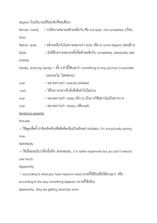 degree (ในปริมำณหรือระดับที่พอเพียง) 
Almost, nearly = ว่ำมีควำมหมำยคล้ำยคลึงกัน คือ not quite, not completely (เกือบ, 
จวน) 
Rather, quite = คล้ำยคลึงกันในควำมหมำยว่ำ fairly หรือ to some degree (ค่อนข้ำง) 
Quite = ยังมีอีกควำมหมำยหนึ่งที่คล้ำยคลึงกับ completely, absolutely และ 
entirely 
Hardly, scarcely, barely = ทัง้ 3 คำนีใ้ช้บอกว่ำ something is only just true or possible 
(แทบจะไม่, ไม่ค่อยจะ) 
Just = หมำยควำมว่ำ exactly (แน่นอน) 
Just = ใช้ในกำรกล่ำวถึงสิ่งที่เพิ่งทำไปไม่นำน 
Just = หมำยควำมว่ำ really (จริง ๆ) เป็นกำรใช้อย่ำงไม่เป็นทำงกำร 
Just = หมำยควำมว่ำ simply (เพียงแค่) 
Sentence adverbs 
Actually 
= ใช้พูดเพื่อยำ้ว่ำข้อเท็จจริงหรือข้อคิดเห็นเป็นจริงอย่ำงแน่นอน It’s not actually raining 
now. 
Admittedly 
= ใช้เมื่อยอมรับว่ำสิ่งนัน้จริง Admittedly, it is rather expensive but you don’t need to 
use much. 
Apparently 
= according to what you have heard or read (ตำมที่ได้ยินหรือได้อ่ำนมำ) หรือ 
according to the way something appears (ตำมที่ได้เห็น) 
Apparently, they are getting divorced soon. 
 