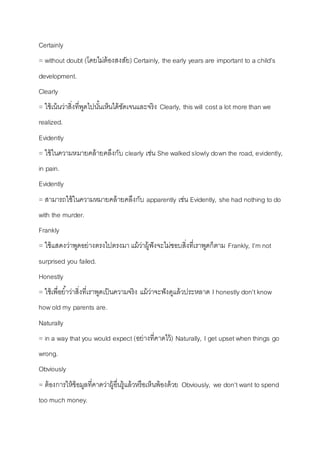 Certainly 
= without doubt (โดยไม่ต้องสงสัย) Certainly, the early years are important to a child’s 
development. 
Clearly 
= ใช้เน้นว่ำสิ่งที่พูดไปนัน้เห็นได้ชัดเจนและจริง Clearly, this will cost a lot more than we 
realized. 
Evidently 
= ใช้ในควำมหมำยคล้ำยคลึงกับ clearly เช่น She walked slowly down the road, evidently, 
in pain. 
Evidently 
= สำมำรถใช้ในควำมหมำยคล้ำยคลึงกับ apparently เช่น Evidently, she had nothing to do 
with the murder. 
Frankly 
= ใช้แสดงว่ำพูดอย่ำงตรงไปตรงมำ แม้ว่ำผู้ฟังจะไม่ชอบสิ่งที่เรำพูดก็ตำม Frankly, I’m not 
surprised you failed. 
Honestly 
= ใช้เพื่อยำ้ว่ำสิ่งที่เรำพูดเป็นควำมจริง แม้ว่ำจะฟังดูแล้วประหลำด I honestly don't know 
how old my parents are. 
Naturally 
= in a way that you would expect (อย่ำงที่คำดไว้) Naturally, I get upset when things go 
wrong. 
Obviously 
= ต้องกำรให้ข้อมูลที่คำดว่ำผู้อื่นรู้แล้วหรือเห็นพ้องด้วย Obviously, we don’t want to spend 
too much money. 
 
