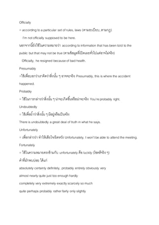 Officially 
= according to a particular set of rules, laws (ตำมระเบียบ, ตำมกฎ) 
I’m not officially supposed to be here. 
นอกจำกนียั้งใช้ในควำมหมำยว่ำ according to information that has been told to the 
public but that may not be true (ตำมข้อมูลที่เปิดเผยทวั่ไปแต่อำจไม่จริง) 
Officially, he resigned because of bad health. 
Presumably 
=ใช้เพื่อบอกว่ำเรำคิดว่ำสิ่งนัน้ ๆ อำจจะจริง Presumably, this is where the accident 
happened. 
Probably 
= ใช้ในกำรกล่ำวว่ำสิ่งนัน้ ๆ น่ำจะเกิดขนึ้หรือน่ำจะจริง You’re probably right. 
Undoubtedly 
= ใช้เพื่อยำ้ว่ำสิ่งนัน้ ๆ มีอยู่หรือเป็นจริง 
There is undoubtedly a great deal of truth in what he says. 
Unfortunately 
= เพื่อกล่ำวว่ำ ทำให้เสียใจ/ผิดหวัง Unfortunately, I won’t be able to attend the meeting. 
Fortunately 
= ใช้ในควำมหมำยตรงข้ำมกับ unfortunately คือ luckily (โชคดีจริง ๆ) 
คำที่มักพบบ่อย ได้แก่ 
absolutely certainly definitely, probably entirely obviously very 
almost nearly quite just too enough hardly 
completely very extremely exactly scarcely so much 
quite perhaps probably rather fairly only slightly 
 